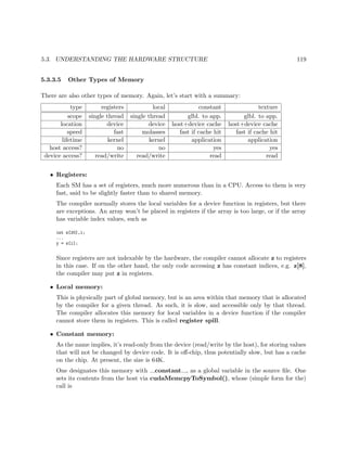 5.3. UNDERSTANDING THE HARDWARE STRUCTURE 119
5.3.3.5 Other Types of Memory
There are also other types of memory. Again, let’s start with a summary:
type registers local constant texture
scope single thread single thread glbl. to app. glbl. to app.
location device device host+device cache host+device cache
speed fast molasses fast if cache hit fast if cache hit
lifetime kernel kernel application application
host access? no no yes yes
device access? read/write read/write read read
• Registers:
Each SM has a set of registers, much more numerous than in a CPU. Access to them is very
fast, said to be slightly faster than to shared memory.
The compiler normally stores the local variables for a device function in registers, but there
are exceptions. An array won’t be placed in registers if the array is too large, or if the array
has variable index values, such as
int z[20],i;
...
y = z[i];
Since registers are not indexable by the hardware, the compiler cannot allocate z to registers
in this case. If on the other hand, the only code accessing z has constant indices, e.g. z[8],
the compiler may put z in registers.
• Local memory:
This is physically part of global memory, but is an area within that memory that is allocated
by the compiler for a given thread. As such, it is slow, and accessible only by that thread.
The compiler allocates this memory for local variables in a device function if the compiler
cannot store them in registers. This is called register spill.
• Constant memory:
As the name implies, it’s read-only from the device (read/write by the host), for storing values
that will not be changed by device code. It is oﬀ-chip, thus potentially slow, but has a cache
on the chip. At present, the size is 64K.
One designates this memory with constant , as a global variable in the source ﬁle. One
sets its contents from the host via cudaMemcpyToSymbol(), whose (simple form for the)
call is
 