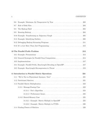 x CONTENTS
9.6 Example: Maximum Air Temperature by Year . . . . . . . . . . . . . . . . . . . . . 202
9.7 Role of Disk Files . . . . . . . . . . . . . . . . . . . . . . . . . . . . . . . . . . . . . . 203
9.8 The Hadoop Shell . . . . . . . . . . . . . . . . . . . . . . . . . . . . . . . . . . . . . 204
9.9 Running Hadoop . . . . . . . . . . . . . . . . . . . . . . . . . . . . . . . . . . . . . . 204
9.10 Example: Transforming an Adjacency Graph . . . . . . . . . . . . . . . . . . . . . . 205
9.11 Example: Identifying Outliers . . . . . . . . . . . . . . . . . . . . . . . . . . . . . . . 208
9.12 Debugging Hadoop Streaming Programs . . . . . . . . . . . . . . . . . . . . . . . . . 211
9.13 It’s a Lot More Than Just Programming . . . . . . . . . . . . . . . . . . . . . . . . . 212
10 The Parallel Preﬁx Problem 213
10.1 Example: Permutations . . . . . . . . . . . . . . . . . . . . . . . . . . . . . . . . . . 213
10.2 General Strategies for Parallel Scan Computation . . . . . . . . . . . . . . . . . . . . 214
10.3 Implementations . . . . . . . . . . . . . . . . . . . . . . . . . . . . . . . . . . . . . . 217
10.4 Example: Parallel Preﬁx, Run-Length Decoding in OpenMP . . . . . . . . . . . . . . 217
10.5 Example: Run-Length Decompression in Thrust . . . . . . . . . . . . . . . . . . . . 219
11 Introduction to Parallel Matrix Operations 221
11.1 “We’re Not in Physicsland Anymore, Toto” . . . . . . . . . . . . . . . . . . . . . . . 221
11.2 Partitioned Matrices . . . . . . . . . . . . . . . . . . . . . . . . . . . . . . . . . . . . 221
11.3 Parallel Matrix Multiplication . . . . . . . . . . . . . . . . . . . . . . . . . . . . . . . 223
11.3.1 Message-Passing Case . . . . . . . . . . . . . . . . . . . . . . . . . . . . . . . 223
11.3.1.1 Fox’s Algorithm . . . . . . . . . . . . . . . . . . . . . . . . . . . . . 224
11.3.1.2 Performance Issues . . . . . . . . . . . . . . . . . . . . . . . . . . . . 225
11.3.2 Shared-Memory Case . . . . . . . . . . . . . . . . . . . . . . . . . . . . . . . 225
11.3.2.1 Example: Matrix Multiply in OpenMP . . . . . . . . . . . . . . . . 225
11.3.2.2 Example: Matrix Multiply in CUDA . . . . . . . . . . . . . . . . . . 226
11.4 Finding Powers of Matrices . . . . . . . . . . . . . . . . . . . . . . . . . . . . . . . . 229
 