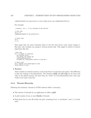 120 CHAPTER 5. INTRODUCTION TO GPU PROGRAMMING WITH CUDA
cudaMemcpyToSymbol(var_name,pointer_to_source,number_bytes_copy,cudaMemcpyHostToDevice)
For example:
__constant__ int x; // not contained in any function
// host code
int y = 3;
cudaMemcpyToSymbol("x",&y,sizeof(int));
...
// device code
int z;
z = x;
Note again that the name Constant refers to the fact that device code cannot change it.
But host code certainly can change it between kernel calls. This might be useful in iterative
algorithms like this:
/ host code
for 1 to number of iterations
set Constant array x
call kernel (do scatter op)
cudaThreadSynchronize()
do gather op, using kernel results to form new x
// device code
use x together with thread-specific data
return results to host
• Texture:
This is similar to constant memory, in the sense that it is read-only and cached. The diﬀerence
is that the caching is two-dimensional. The elements a[i][j] and a[i+1][j] are far from each
other in the global memory, but since they are “close” in a two-dimensional sense, they may
reside in the same cache line.
5.3.4 Threads Hierarchy
Following the hardware, threads in CUDA software follow a hierarchy:
• The entirety of threads for an application is called a grid.
• A grid consists of one or more blocks of threads.
• Each block has its own ID within the grid, consisting of an “x coordinate” and a “y coordi-
nate.”
 