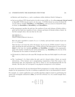 5.3. UNDERSTANDING THE HARDWARE STRUCTURE 121
• Likewise each thread has x, y and z coordinates within whichever block it belongs to.
• Just as an ordinary CPU thread needs to be able to sense its ID, e.g. by calling omp get thread num()
in OpenMP, CUDA threads need to do the same. A CUDA thread can access its block ID
via the built-in variables blockIdx.x and blockIdx.y, and can access its thread ID within
its block via threadIdx.x, threadIdx.y and threadIdx.z.
• The programmer speciﬁes the grid size (the numbers of rows and columns of blocks within a
grid) and the block size (numbers of rows, columns and layers of threads within a block). In
the ﬁrst example above, this was done by the code
dim3 dimGrid(n,1);
dim3 dimBlock(1,1,1);
find1elt<<<dimGrid,dimBlock>>>(dm,drs,n);
Here the grid is speciﬁed to consist of n (n × 1) blocks, and each block consists of just one
(1 × 1 × 1) thread.
That last line is of course the call to the kernel. As you can see, CUDA extends C syntax to
allow specifying the grid and block sizes. CUDA will store this information in structs of type
dim3, in this case our variables gridDim and blockDim, accessible to the programmer,
again with member variables for the various dimensions, e.g. blockDim.x for the size of the
X dimension for the number of threads per block.
• All threads in a block run in the same SM, though more than one block might be on the same
SM.
• The “coordinates” of a block within the grid, and of a thread within a block, are merely
abstractions. If for instance one is programming computation of heat ﬂow across a two-
dimensional slab, the programmer may ﬁnd it clearer to use two-dimensional IDs for the
threads. But this does not correspond to any physical arrangement in the hardware.
As noted, the motivation for the two-dimensional block arrangment is to make coding conceptually
simpler for the programmer if he/she is working an application that is two-dimensional in nature.
For example, in a matrix application one’s parallel algorithm might be based on partitioning the
matrix into rectangular submatrices (tiles), as we’ll do in Section 11.2. In a small example there,
the matrix
A =


1 5 12
0 3 6
4 8 2

 (5.1)
 