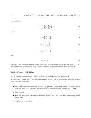 122 CHAPTER 5. INTRODUCTION TO GPU PROGRAMMING WITH CUDA
is partitioned as
A =
A00 A01
A10 A11
, (5.2)
where
A00 =
1 5
0 3
, (5.3)
A01 =
12
6
, (5.4)
A10 = 4 8 (5.5)
and
A11 = 2 . (5.6)
We might then have one block of threads handle A00, another block handle A01 and so on. CUDA’s
two-dimensional ID system for blocks makes life easier for programmers in such situations.
5.3.5 What’s NOT There
We’re not in Kansas anymore, Toto—character Dorothy Gale in The Wizard of Oz
It looks like C, it feels like C, and for the most part, it is C. But in many ways, it’s quite diﬀerent
from what you’re used to:
• You don’t have access to the C library, e.g. printf() (the library consists of host machine
language, after all). There are special versions of math functions, however, e.g. sin().
• No recursion.
• No stack. Functions are essentially inlined, rather than their calls being handled by pushes
onto a stack.
• No pointers to functions.
 