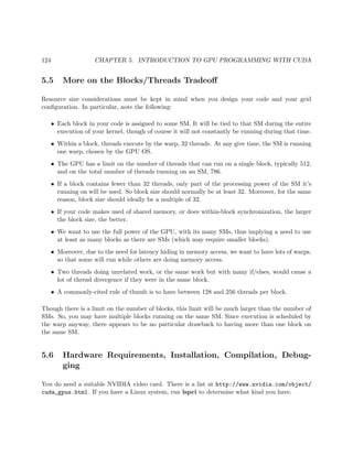 124 CHAPTER 5. INTRODUCTION TO GPU PROGRAMMING WITH CUDA
5.5 More on the Blocks/Threads Tradeoﬀ
Resource size considerations must be kept in mind when you design your code and your grid
conﬁguration. In particular, note the following:
• Each block in your code is assigned to some SM. It will be tied to that SM during the entire
execution of your kernel, though of course it will not constantly be running during that time.
• Within a block, threads execute by the warp, 32 threads. At any give time, the SM is running
one warp, chosen by the GPU OS.
• The GPU has a limit on the number of threads that can run on a single block, typically 512,
and on the total number of threads running on an SM, 786.
• If a block contains fewer than 32 threads, only part of the processing power of the SM it’s
running on will be used. So block size should normally be at least 32. Moreover, for the same
reason, block size should ideally be a multiple of 32.
• If your code makes used of shared memory, or does within-block synchronization, the larger
the block size, the better.
• We want to use the full power of the GPU, with its many SMs, thus implying a need to use
at least as many blocks as there are SMs (which may require smaller blocks).
• Moreover, due to the need for latency hiding in memory access, we want to have lots of warps,
so that some will run while others are doing memory access.
• Two threads doing unrelated work, or the same work but with many if/elses, would cause a
lot of thread divergence if they were in the same block.
• A commonly-cited rule of thumb is to have between 128 and 256 threads per block.
Though there is a limit on the number of blocks, this limit will be much larger than the number of
SMs. So, you may have multiple blocks running on the same SM. Since execution is scheduled by
the warp anyway, there appears to be no particular drawback to having more than one block on
the same SM.
5.6 Hardware Requirements, Installation, Compilation, Debug-
ging
You do need a suitable NVIDIA video card. There is a list at http://www.nvidia.com/object/
cuda_gpus.html. If you have a Linux system, run lspci to determine what kind you have.
 