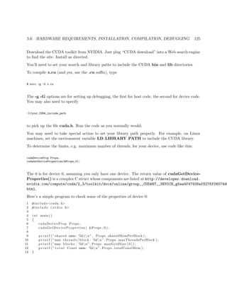 5.6. HARDWARE REQUIREMENTS, INSTALLATION, COMPILATION, DEBUGGING 125
Download the CUDA toolkit from NVIDIA. Just plug “CUDA download” into a Web search engine
to ﬁnd the site. Install as directed.
You’ll need to set your search and library paths to include the CUDA bin and lib directories.
To compile x.cu (and yes, use the .cu suﬃx), type
$ nvcc -g -G x.cu
The -g -G options are for setting up debugging, the ﬁrst for host code, the second for device code.
You may also need to specify
-I/your_CUDA_include_path
to pick up the ﬁle cuda.h. Run the code as you normally would.
You may need to take special action to set your library path properly. For example, on Linux
machines, set the environment variable LD LIBRARY PATH to include the CUDA library.
To determine the limits, e.g. maximum number of threads, for your device, use code like this:
cudaDeviceProp Props;
cudaGetDeviceProperties(&Props,0);
The 0 is for device 0, assuming you only have one device. The return value of cudaGetDevice-
Properties() is a complex C struct whose components are listed at http://developer.download.
nvidia.com/compute/cuda/2_3/toolkit/docs/online/group__CUDART__DEVICE_g5aa4f47938af8276f08074d0
html.
Here’s a simple program to check some of the properties of device 0:
1 #include <cuda . h>
2 #include <s t d i o . h>
3
4 int main ()
5 {
6 cudaDeviceProp Props ;
7 cudaGetDeviceProperties ( &Props , 0 ) ;
8
9 p r i n t f (” shared mem: %d)n” , Props . sharedMemPerBlock ) ;
10 p r i n t f (”max threads / block : %dn” , Props . maxThreadsPerBlock ) ;
11 p r i n t f (”max blocks : %dn” , Props . maxGridSize [ 0 ] ) ;
12 p r i n t f (” t o t a l Const mem: %dn” , Props . totalConstMem ) ;
13 }
 