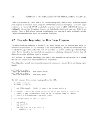 126 CHAPTER 5. INTRODUCTION TO GPU PROGRAMMING WITH CUDA
Under older versions of CUDA, such as 2.3, one can debug using GDB as usual. You must compile
your program in emulation mode, using the -deviceemu command-line option. This is no longer
available as of version 3.2. CUDA also includes a special version of GDB, CUDA-GDB (invoked as
cuda-gdb) for real-time debugging. However, on Unix-family platforms it runs only if X11 is not
running. Short of dedicating a machine for debugging, you may ﬁnd it useful to install a version
2.3 in addition to the most recent one to use for debugging.
5.7 Example: Improving the Row Sums Program
The issues involving coalescing in Section 5.3.3.2 would suggest that our rowsum code might run
faster with column sums, to take advantage of the memory banking. (So the user would either need
to take the transpose ﬁrst, or have his code set up so that the matrix is in transpose form to begin
with.) As two threads in the same half-warp march down adjoining columns in lockstep, they will
always be accessing adjoining words in memory.
So, I modiﬁed the program accordingly (not shown), and compiled the two versions, as rs and cs,
the row- and column-sum versions of the code, respectively.
This did produce a small improvement (conﬁrmed in subsequent runs, needed in any timing exper-
iment):
pc5:~/CUDA% time rs 20000
2.585u 1.753s 0:04.54 95.3% 0+0k 7104+0io 54pf+0w
pc5:~/CUDA% time cs 20000
2.518u 1.814s 0:04.40 98.1% 0+0k 536+0io 5pf+0w
But let’s compare it to a version running only on the CPU,
1 #include <s t d i o . h>
2 #include <s t d l i b . h>
3
4 // non−CUDA example : f i n d s col sums of an i n t e g e r matrix m
5
6 // f i n d 1 e l t () f i n d s the colsum of one col of the nxn matrix m, s t o r i n g the
7 // r e s u l t in the corresponding p o s i t i o n in the colsum array cs ; matrix
8 // stored as 1−dimensional , row−major order
9
10 void f i n d 1 e l t ( int ∗m, int ∗cs , int n)
11 {
12 int sum=0;
13 int t o p o f c o l ;
14 int col , k ;
15 f o r ( col = 0; col < n ; col++) {
16 t o p o f c o l = col ;
 