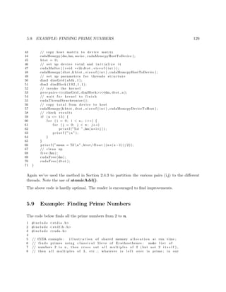 5.9. EXAMPLE: FINDING PRIME NUMBERS 129
43 // copy host matrix to device matrix
44 cudaMemcpy(dm,hm, msize , cudaMemcpyHostToDevice ) ;
45 htot = 0;
46 // set up device t o t a l and i n i t i a l i z e i t
47 cudaMalloc (( void ∗∗)&dtot , s i z e o f ( int ) ) ;
48 cudaMemcpy( dtot ,&htot , s i z e o f ( int ) , cudaMemcpyHostToDevice ) ;
49 // set up parameters f o r threads structure
50 dim3 dimGrid ( nblk , 1 ) ;
51 dim3 dimBlock (192 ,1 ,1);
52 // invoke the kernel
53 procpairs <<<dimGrid , dimBlock>>>(dm, dtot , n ) ;
54 // wait f o r kernel to f i n i s h
55 cudaThreadSynchronize ( ) ;
56 // copy t o t a l from device to host
57 cudaMemcpy(&htot , dtot , s i z e o f ( int ) , cudaMemcpyDeviceToHost ) ;
58 // check r e s u l t s
59 i f (n <= 15) {
60 f o r ( i = 0; i < n ; i++) {
61 f o r ( j = 0; j < n ; j++)
62 p r i n t f (”%d ” ,hm[ n∗ i+j ] ) ;
63 p r i n t f (”n ” ) ;
64 }
65 }
66 p r i n t f (”mean = %f n” , htot / f l o a t (( n∗(n −1))/2));
67 // clean up
68 f r e e (hm) ;
69 cudaFree (dm) ;
70 cudaFree ( dtot ) ;
71 }
Again we’ve used the method in Section 2.4.3 to partition the various pairs (i,j) to the diﬀerent
threads. Note the use of atomicAdd().
The above code is hardly optimal. The reader is encouraged to ﬁnd improvements.
5.9 Example: Finding Prime Numbers
The code below ﬁnds all the prime numbers from 2 to n.
1 #include <s t d i o . h>
2 #include <s t d l i b . h>
3 #include <cuda . h>
4
5 // CUDA example : i l l u s t r a t i o n of shared memory a l l o c a t i o n at run time ;
6 // f i n d s primes using c l a s s i c a l Sieve of Erathosthenes : make l i s t of
7 // numbers 2 to n , then cross out a l l multiples of 2 ( but not 2 i t s e l f ) ,
8 // then a l l multiples of 3 , etc . ; whatever i s l e f t over i s prime ; in our
 