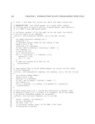 130 CHAPTER 5. INTRODUCTION TO GPU PROGRAMMING WITH CUDA
9 // array , 1 w i l l mean ”not crossed out” and 0 w i l l mean ” crossed out”
10
11 // IMPORTANT NOTE: uses shared memory , in a s i n g l e block , without
12 // rotating parts of array in and out of shared memory ; thus limited to
13 // n <= 4000 i f have 16K shared memory
14
15 // i n i t i a l i z e sprimes , 1 s f o r the odds , 0 s f o r the evens ; see s i e v e ()
16 // f o r the nature of the arguments
17 d e v i c e void i n i t s p ( int ∗ sprimes , int n , int nth , int me)
18 {
19 int chunk , s t ar t se ts p , endsetsp , val , i ;
20 sprimes [ 2 ] = 1;
21 // determine sprimes chunk f o r t h i s thread to i n i t
22 chunk = (n−1) / nth ;
23 s t a r t s e t s p = 2 + me∗chunk ;
24 i f (me < nth −1) endsetsp = s t a r t s e t s p + chunk − 1;
25 e l s e endsetsp = n ;
26 // now do the i n i t
27 val = s t a r t s e t s p % 2;
28 f o r ( i = s t a r t s e t s p ; i <= endsetsp ; i++) {
29 sprimes [ i ] = val ;
30 val = 1 − val ;
31 }
32 // make sure sprimes up to date f o r a l l
33 syncthreads ( ) ;
34 }
35
36 // copy sprimes back to device global memory ; see s i e v e () f o r the nature
37 // of the arguments
38 d e v i c e void cpytoglb ( int ∗dprimes , int ∗ sprimes , int n , int nth , int me)
39 {
40 int startcpy , endcpy , chunk , i ;
41 chunk = (n−1) / nth ;
42 startcpy = 2 + me∗chunk ;
43 i f (me < nth −1) endcpy = startcpy + chunk − 1;
44 e l s e endcpy = n ;
45 f o r ( i = startcpy ; i <= endcpy ; i++) dprimes [ i ] = sprimes [ i ] ;
46 syncthreads ( ) ;
47 }
48
49 // f i n d s primes from 2 to n , s t o r i n g the information in dprimes , with
50 // dprimes [ i ] being 1 i f i i s prime , 0 i f composite ; nth i s the number
51 // of threads ( threadDim somehow not recognized )
52 g l o b a l void s i e v e ( int ∗dprimes , int n , int nth )
53 {
54 extern s h a r e d int sprimes [ ] ;
55 int me = threadIdx . x ;
56 int nth1 = nth − 1;
57 // i n i t i a l i z e sprimes array , 1 s f o r odds , 0 f o r evens
58 i n i t s p ( sprimes , n , nth ,me ) ;
 