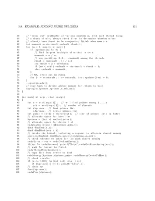 5.9. EXAMPLE: FINDING PRIME NUMBERS 131
59 // ” cross out” multiples of various numbers m, with each thread doing
60 // a chunk of m’ s ; always check f i r s t to determine whether m has
61 // already been found to be composite ; f i n i s h when m∗m > n
62 int maxmult ,m, startmult , endmult , chunk , i ;
63 f o r (m = 3; m∗m <= n ; m++) {
64 i f ( sprimes [m] != 0) {
65 // find l a r g e s t multiple of m that i s <= n
66 maxmult = n / m;
67 // now p a r t i t i o n 2 , 3 , . . . , maxmult among the threads
68 chunk = (maxmult − 1) / nth ;
69 startmult = 2 + me∗chunk ;
70 i f (me < nth1 ) endmult = startmult + chunk − 1;
71 e l s e endmult = maxmult ;
72 }
73 // OK, cross out my chunk
74 f o r ( i = startmult ; i <= endmult ; i++) sprimes [ i ∗m] = 0;
75 }
76 syncthreads ( ) ;
77 // copy back to device global memory f o r return to host
78 cpytoglb ( dprimes , sprimes , n , nth ,me ) ;
79 }
80
81 int main ( int argc , char ∗∗ argv )
82 {
83 int n = a t oi ( argv [ 1 ] ) , // w i l l find primes among 1 , . . . , n
84 nth = a t oi ( argv [ 2 ] ) ; // number of threads
85 int ∗hprimes , // host primes l i s t
86 ∗dprimes ; // device primes l i s t
87 int p s i z e = (n+1) ∗ s i z e o f ( int ) ; // s i z e of primes l i s t s in bytes
88 // a l l o c a t e space f o r host l i s t
89 hprimes = ( int ∗) malloc ( p s i z e ) ;
90 // a l l o c a t e space f o r device l i s t
91 cudaMalloc (( void ∗∗)&dprimes , p s i z e ) ;
92 dim3 dimGrid ( 1 , 1 ) ;
93 dim3 dimBlock ( nth , 1 , 1 ) ;
94 // invoke the kernel , including a request to a l l o c a t e shared memory
95 sieve <<<dimGrid , dimBlock , psize >>>(dprimes , n , nth ) ;
96 // check whether we asked f o r too much shared memory
97 cudaError t err = cudaGetLastError ( ) ;
98 i f ( err != cudaSuccess ) p r i n t f (”%s n” , cudaGetErrorString ( err ) ) ;
99 // wait f o r kernel to f i n i s h
100 cudaThreadSynchronize ( ) ;
101 // copy l i s t from device to host
102 cudaMemcpy( hprimes , dprimes , psize , cudaMemcpyDeviceToHost ) ;
103 // check r e s u l t s
104 i f (n <= 1000) f o r ( int i =2; i<=n ; i++)
105 i f ( hprimes [ i ] == 1) p r i n t f (”%dn” , i ) ;
106 // clean up
107 f r e e ( hprimes ) ;
108 cudaFree ( dprimes ) ;
 