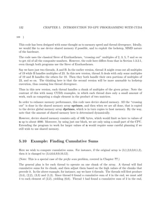 132 CHAPTER 5. INTRODUCTION TO GPU PROGRAMMING WITH CUDA
109 }
This code has been designed with some thought as to memory speed and thread divergence. Ideally,
we would like to use device shared memory if possible, and to exploit the lockstep, SIMD nature
of the hardware.
The code uses the classical Sieve of Erathosthenes, “crossing out” multiples of 2, 3, 5, 7 and so on
to get rid of all the composite numbers. However, the code here diﬀers from that in Section 1.3.2.1,
even though both programs use the Sieve of Erathosthenes.
Say we have just two threads, A and B. In the earlier version, thread A might cross out all multiples
of 19 while B handles multiples of 23. In this new version, thread A deals with only some multiples
of 19 and B handles the others for 19. Then they both handle their own portions of multiples of
23, and so on. The thinking here is that the second version will be more amenable to lockstep
execution, thus causing less thread divergence.
Thus in this new version, each thread handles a chunk of multiples of the given prime. Note the
contrast of this with many CUDA examples, in which each thread does only a small amount of
work, such as computing a single element in the product of two matrices.
In order to enhance memory performance, this code uses device shared memory. All the “crossing
out” is done in the shared memory array sprimes, and then when we are all done, that is copied
to the device global memory array dprimes, which is in turn copies to host memory. By the way,
note that the amount of shared memory here is determined dynamically.
However, device shared memory consists only of 16K bytes, which would limit us here to values of
n up to about 4000. Moreover, by using just one block, we are only using a small part of the CPU.
Extending the program to work for larger values of n would require some careful planning if we
still wish to use shared memory.
5.10 Example: Finding Cumulative Sums
Here we wish to compute cumulative sums. For instance, if the original array is (3,1,2,0,3,0,1,2),
then it is changed to (3,4,6,6,9,9,10,12).
(Note: This is a special case of the preﬁx scan problem, covered in Chapter ??.)
The general plan is for each thread to operate on one chunk of the array. A thread will ﬁnd
cumulative sums for its chunk, and then adjust them based on the high values of the chunks that
precede it. In the above example, for instance, say we have 4 threads. The threads will ﬁrst produce
(3,4), (2,2), (3,3) and (1,3). Since thread 0 found a cumulative sum of 4 in the end, we must add
4 to each element of (2,2), yielding (6,6). Thread 1 had found a cumulative sum of 2 in the end,
 