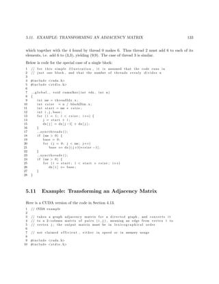 5.11. EXAMPLE: TRANSFORMING AN ADJACENCY MATRIX 133
which together with the 4 found by thread 0 makes 6. Thus thread 2 must add 6 to each of its
elements, i.e. add 6 to (3,3), yielding (9,9). The case of thread 3 is similar.
Below is code for the special case of a single block:
1 // f o r t h i s simple i l l u s t r a t i o n , i t i s assumed that the code runs in
2 // j u s t one block , and that the number of threads evenly divides n
3
4 #include <cuda . h>
5 #include <s t d i o . h>
6
7 g l o b a l void cumulker ( int ∗dx , int n)
8 {
9 int me = threadIdx . x ;
10 int c s i z e = n / blockDim . x ;
11 int s t a r t = me ∗ c s i z e ;
12 int i , j , base ;
13 f o r ( i = 1; i < c s i z e ; i++) {
14 j = s t a r t + i ;
15 dx [ j ] = dx [ j −1] + dx [ j ] ;
16 }
17 syncthreads ( ) ;
18 i f (me > 0) {
19 base = 0;
20 f o r ( j = 0; j < me; j++)
21 base += dx [ ( j +1)∗ csize −1];
22 }
23 syncthreads ( ) ;
24 i f (me > 0) {
25 f o r ( i = s t a r t ; i < s t a r t + c s i z e ; i++)
26 dx [ i ] += base ;
27 }
28 }
5.11 Example: Transforming an Adjacency Matrix
Here is a CUDA version of the code in Section 4.13.
1 // CUDA example
2
3 // takes a graph adjacency matrix f o r a directed graph , and converts i t
4 // to a 2−column matrix of p a i r s ( i , j ) , meaning an edge from vertex i to
5 // vertex j ; the output matrix must be in l e x i c o g r a p h i c a l order
6
7 // not claimed e f f i c i e n t , e i t h e r in speed or in memory usage
8
9 #include <cuda . h>
10 #include <s t d i o . h>
 