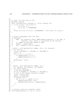 134 CHAPTER 5. INTRODUCTION TO GPU PROGRAMMING WITH CUDA
11
12 // needs −l r t l i n k f l a g f o r C++
13 #include <time . h>
14 f l o a t t i m e d i f f ( s t r u c t timespec t1 , s t r u c t timespec t2 )
15 { i f ( t1 . tv nsec > t2 . tv nsec ) {
16 t2 . t v s e c −= 1;
17 t2 . tv nsec += 1000000000;
18 }
19 return t2 . tv sec −t1 . t v s e c + 0.000000001 ∗ ( t2 . tv nsec −t1 . tv nsec ) ;
20 }
21
22
23 // kernel transgraph () does t h i s work
24 // arguments :
25 // adjm : the adjacency matrix (NOT assumed symmetric ) , 1 f o r edge , 0
26 // otherwise ; note : matrix i s overwritten by the function
27 // n : number of rows and columns of adjm
28 // adjmout : output matrix
29 // nout : number of rows in adjmout
30
31 g l o b a l void tgkernel1 ( int ∗dadjm , int n , int ∗ dcounts )
32 { int tot1s , j ;
33 int me = blockDim . x ∗ blockIdx . x + threadIdx . x ;
34 tot1s = 0;
35 f o r ( j = 0; j < n ; j++) {
36 i f ( dadjm [ n∗me+j ] == 1) {
37 dadjm [ n∗me+tot1s++] = j ;
38 }
39 dcounts [me] = tot1s ;
40 }
41 }
42
43 g l o b a l void tgkernel2 ( int ∗dadjm , int n ,
44 int ∗dcounts , int ∗ dstarts , int ∗doutm)
45 { int outrow , num1si , j ;
46 // int me = threadIdx . x ;
47 int me = blockDim . x ∗ blockIdx . x + threadIdx . x ;
48 // f i l l in t h i s thread ’ s portion of doutm
49 outrow = d s t a r t s [me ] ;
50 num1si = dcounts [me ] ;
51 i f ( num1si > 0) {
52 f o r ( j = 0; j < num1si ; j++) {
53 doutm [2∗ outrow+2∗ j ] = me;
54 doutm [2∗ outrow+2∗ j +1] = dadjm [ n∗me+j ] ;
55 }
56 }
57 }
58
59 // r e p l a c e s counts by cumulative counts
60 void cumulcounts ( int ∗c , int ∗s , int n)
 