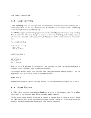 5.13. LOOP UNROLLING 137
5.13 Loop Unrolling
Loop unrolling is an old technique used on uniprocessor machines to achieve speedup due to
branch elimination and the like. Branches make it diﬃcult to do instruction or data prefetching,
so eliminating them may speed things up.
The CUDA compiler provides the programmer with the unroll pragma to request loop unrolling.
Here an n-iteration for loop is changed to k copies of the body of the loop, each working on about
n/k iterations. If n and k are known constant, GPU registers can be used to implement the unrolled
loop.
For example, the loop
for (i = 0; i < 2; i++ {
sum += x[i];
sum2 += x[i]*x[i];
}
could be unrolled to
sum += x[1];
sum2 += x[1]*x[1];
sum += x[2];
sum2 += x[2]*x[2];
Here n = k = 2. If x is local to this function, then unrolling will allow the compiler to store it in
a register, which could be a great performance enhancer.
The compiler will try to do loop unrolling even if the programmer doesn’t request it, but the
programmer can try to control things by using the pragma:
#pragma unroll k
suggest to the compiler a k-fold unrolling. Setting k = 1 will instruct the compiler not to unroll.
5.14 Short Vectors
In CUDA, there are types such as int4, char2 and so on, up to four elements each. So, an uint4
type is a set of four unsigned ints. These are called short vectors.
The key point is that a short vector can be treated as a single word in terms of memory access
and GPU instructions. It may be possible to reduce time by a factor of 4 by dividing arrays into
chunks of four contiguous words and making short vectors from them.
 