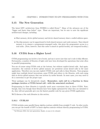 138 CHAPTER 5. INTRODUCTION TO GPU PROGRAMMING WITH CUDA
5.15 The New Generation
The latest GPU architecture from NVIDIA is called Fermi.3 Many of the advances are of the
“bigger and faster than before” type. These are important, but be sure to note the signiﬁcant
architectural changes, including:
• Host memory, device global memory and device shared memory share a unifed address space.
• On-chip memory can be apportioned to both shared memory and cache memory. Since shared
memory is in essence a programmer-managed cache, this gives the programmer access to a
real cache. (Note, however, that this cache is aimed at spatial locality, not temporal locality.)
5.16 CUDA from a Higher Level
CUDA programming can involve a lot of work, and one is never sure that one’s code is fully eﬃcient.
Fortunately, a number of libraries of tight code have been developed for operations that arise often
in parallel programming.
You are of course using CUDA code at the bottom, but without explicit kernel calls. And again,
remember, the contents of device global memory are persistent across kernel calls in the same
application. Therefore you can mix explicit CUDA code and calls to these libraries. Your program
might have multiple kernel invocations, some CUDA and others to the libraries, with each using
data in device global memory that was written by earlier kernels. In some cases, you may need to
do a conversion to get the proper type.
These packages can be deceptively simple. Remember, each call to a function in these
packages involves a CUDA kernel call—with the associated overhead.
Programming in these libraries is typically much more convenient than in direct CUDA. Note,
though, that even though these libraries have been highly optimized for what they are intended to
do, they will not generally give you the fastest possible code for any given CUDA application.
We’ll discuss a few such libraries in this section.
5.16.1 CUBLAS
CUDA includes some parallel linear algebra routines callable from straight C code. In other words,
you can get the beneﬁt of GPU in linear algebra contexts without directly programming in CUDA.
3
As February 2012, the next generation, Kepler, is soon to be released.
 