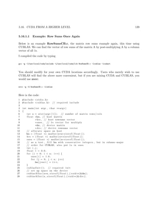 5.16. CUDA FROM A HIGHER LEVEL 139
5.16.1.1 Example: Row Sums Once Again
Below is an example RowSumsCB.c, the matrix row sums example again, this time using
CUBLAS. We can ﬁnd the vector of row sums of the matrix A by post-multiplying A by a column
vector of all 1s.
I compiled the code by typing
gcc -g -I/usr/local/cuda/include -L/usr/local/cuda/lib RowSumsCB.c -lcublas -lcudart
You should modify for your own CUDA locations accordingly. Users who merely wish to use
CUBLAS will ﬁnd the above more convenient, but if you are mixing CUDA and CUBLAS, you
would use nvcc:
nvcc -g -G RowSumsCB.c -lcublas
Here is the code:
1 #include <s t d i o . h>
2 #include <cublas . h> // required include
3
4 int main ( int argc , char ∗∗ argv )
5 {
6 int n = at o i ( argv [ 1 ] ) ; // number of matrix rows/ c o l s
7 f l o a t ∗hm, // host matrix
8 ∗hrs , // host rowsums vector
9 ∗ones , // 1 s vector f o r multiply
10 ∗dm, // device matrix
11 ∗ drs ; // device rowsums vector
12 // a l l o c a t e space on host
13 hm = ( f l o a t ∗) malloc (n∗n∗ s i z e o f ( f l o a t ) ) ;
14 hrs = ( f l o a t ∗) malloc (n∗ s i z e o f ( f l o a t ) ) ;
15 ones = ( f l o a t ∗) malloc (n∗ s i z e o f ( f l o a t ) ) ;
16 // as a test , f i l l hm with consecutive integers , but in column−major
17 // order f o r CUBLAS; also put 1 s in ones
18 int i , j ;
19 f l o a t t = 0 . 0 ;
20 f o r ( i = 0; i < n ; i++) {
21 ones [ i ] = 1 . 0 ;
22 f o r ( j = 0; j < n ; j++)
23 hm[ j ∗n+i ] = t++;
24 }
25 c u b l a s I n i t ( ) ; // required i n i t
26 // set up space on the device
27 cublasAlloc (n∗n , s i z e o f ( f l o a t ) , ( void ∗∗)&dm) ;
28 cublasAlloc (n , s i z e o f ( f l o a t ) , ( void ∗∗)& drs ) ;
 