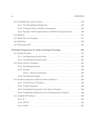 xii CONTENTS
12.3 The Bubble Sort and Its Cousins . . . . . . . . . . . . . . . . . . . . . . . . . . . . . 248
12.3.1 The Much-Maligned Bubble Sort . . . . . . . . . . . . . . . . . . . . . . . . . 248
12.3.2 A Popular Variant: Odd-Even Transposition . . . . . . . . . . . . . . . . . . 249
12.3.3 Example: CUDA Implementation of Odd/Even Transposition Sort . . . . . . 249
12.4 Shearsort . . . . . . . . . . . . . . . . . . . . . . . . . . . . . . . . . . . . . . . . . . 251
12.5 Bucket Sort with Sampling . . . . . . . . . . . . . . . . . . . . . . . . . . . . . . . . 251
12.6 Radix Sort . . . . . . . . . . . . . . . . . . . . . . . . . . . . . . . . . . . . . . . . . 255
12.7 Enumeration Sort . . . . . . . . . . . . . . . . . . . . . . . . . . . . . . . . . . . . . . 255
13 Parallel Computation for Audio and Image Processing 257
13.1 General Principles . . . . . . . . . . . . . . . . . . . . . . . . . . . . . . . . . . . . . 257
13.1.1 One-Dimensional Fourier Series . . . . . . . . . . . . . . . . . . . . . . . . . . 257
13.1.2 Two-Dimensional Fourier Series . . . . . . . . . . . . . . . . . . . . . . . . . . 261
13.2 Discrete Fourier Transforms . . . . . . . . . . . . . . . . . . . . . . . . . . . . . . . . 261
13.2.1 One-Dimensional Data . . . . . . . . . . . . . . . . . . . . . . . . . . . . . . . 262
13.2.2 Inversion . . . . . . . . . . . . . . . . . . . . . . . . . . . . . . . . . . . . . . 263
13.2.2.1 Alternate Formulation . . . . . . . . . . . . . . . . . . . . . . . . . . 264
13.2.3 Two-Dimensional Data . . . . . . . . . . . . . . . . . . . . . . . . . . . . . . 264
13.3 Parallel Computation of Discrete Fourier Transforms . . . . . . . . . . . . . . . . . . 265
13.3.1 The Fast Fourier Transform . . . . . . . . . . . . . . . . . . . . . . . . . . . . 265
13.3.2 A Matrix Approach . . . . . . . . . . . . . . . . . . . . . . . . . . . . . . . . 266
13.3.3 Parallelizing Computation of the Inverse Transform . . . . . . . . . . . . . . 266
13.3.4 Parallelizing Computation of the Two-Dimensional Transform . . . . . . . . . 266
13.4 Available FFT Software . . . . . . . . . . . . . . . . . . . . . . . . . . . . . . . . . . 267
13.4.1 R . . . . . . . . . . . . . . . . . . . . . . . . . . . . . . . . . . . . . . . . . . . 267
13.4.2 CUFFT . . . . . . . . . . . . . . . . . . . . . . . . . . . . . . . . . . . . . . . 267
13.4.3 FFTW . . . . . . . . . . . . . . . . . . . . . . . . . . . . . . . . . . . . . . . . 267
 
