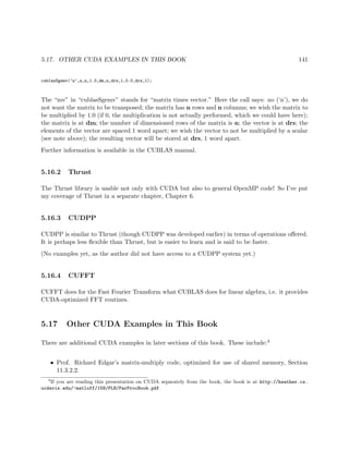 5.17. OTHER CUDA EXAMPLES IN THIS BOOK 141
cublasSgemv(’n’,n,n,1.0,dm,n,drs,1,0.0,drs,1);
The “mv” in “cublasSgemv” stands for “matrix times vector.” Here the call says: no (‘n’), we do
not want the matrix to be transposed; the matrix has n rows and n columns; we wish the matrix to
be multiplied by 1.0 (if 0, the multiplication is not actually performed, which we could have here);
the matrix is at dm; the number of dimensioned rows of the matrix is n; the vector is at drs; the
elements of the vector are spaced 1 word apart; we wish the vector to not be multiplied by a scalar
(see note above); the resulting vector will be stored at drs, 1 word apart.
Further information is available in the CUBLAS manual.
5.16.2 Thrust
The Thrust library is usable not only with CUDA but also to general OpenMP code! So I’ve put
my coverage of Thrust in a separate chapter, Chapter 6.
5.16.3 CUDPP
CUDPP is similar to Thrust (though CUDPP was developed earlier) in terms of operations oﬀered.
It is perhaps less ﬂexible than Thrust, but is easier to learn and is said to be faster.
(No examples yet, as the author did not have access to a CUDPP system yet.)
5.16.4 CUFFT
CUFFT does for the Fast Fourier Transform what CUBLAS does for linear algebra, i.e. it provides
CUDA-optimized FFT routines.
5.17 Other CUDA Examples in This Book
There are additional CUDA examples in later sections of this book. These include:4
• Prof. Richard Edgar’s matrix-multiply code, optimized for use of shared memory, Section
11.3.2.2.
4
If you are reading this presentation on CUDA separately from the book, the book is at http://heather.cs.
ucdavis.edu/~matloff/158/PLN/ParProcBook.pdf
 