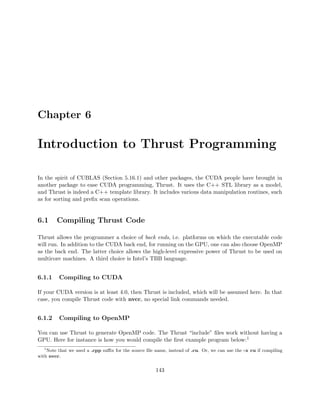 Chapter 6
Introduction to Thrust Programming
In the spirit of CUBLAS (Section 5.16.1) and other packages, the CUDA people have brought in
another package to ease CUDA programming, Thrust. It uses the C++ STL library as a model,
and Thrust is indeed a C++ template library. It includes various data manipulation routines, such
as for sorting and preﬁx scan operations.
6.1 Compiling Thrust Code
Thrust allows the programmer a choice of back ends, i.e. platforms on which the executable code
will run. In addition to the CUDA back end, for running on the GPU, one can also choose OpenMP
as the back end. The latter choice allows the high-level expressive power of Thrust to be used on
multicore machines. A third choice is Intel’s TBB language.
6.1.1 Compiling to CUDA
If your CUDA version is at least 4.0, then Thrust is included, which will be assumed here. In that
case, you compile Thrust code with nvcc, no special link commands needed.
6.1.2 Compiling to OpenMP
You can use Thrust to generate OpenMP code. The Thrust “include” ﬁles work without having a
GPU. Here for instance is how you would compile the ﬁrst example program below:1
1
Note that we used a .cpp suﬃx for the source ﬁle name, instead of .cu. Or, we can use the -x cu if compiling
with nvcc.
143
 