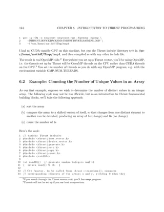 144 CHAPTER 6. INTRODUCTION TO THRUST PROGRAMMING
1 g++ −g −O2 −o unqcount unqcount . cpp −fopenmp −lgomp 
2 −DTHRUST DEVICE BACKEND=THRUST DEVICE BACKEND OMP 
3 −I / usr /home/ matloff /Tmp/tmp1
I had no CUDA-capable GPU on this machine, but put the Thrust include directory tree in /us-
r/home/matloﬀ/Tmp/tmp1, and then compiled as with any other include ﬁle.
The result is real OpenMP code.2 Everywhere you set up a Thrust vector, you’ll be using OpenMP,
i.e. the threads set up by Thrust will be OpenMP threads on the CPU rather than CUDA threads
on the GPU.3 You set the number of threads as you do with any OpenMP program, e.g. with the
environment variable OMP NUM THREADS.
6.2 Example: Counting the Number of Unique Values in an Array
As our ﬁrst example, suppose we wish to determine the number of distinct values in an integer
array. The following code may not be too eﬃcient, but as an introduction to Thrust fundamental
building blocks, we’ll take the following approach:
(a) sort the array
(b) compare the array to a shifted version of itself, so that changes from one distinct element to
another can be detected, producing an array of 1s (change) and 0s (no change)
(c) count the number of 1s
Here’s the code:
1 // various Thrust includes
2 #include <thrust / host vector . h>
3 #include <thrust / d evi ce ve cto r . h>
4 #include <thrust / generate . h>
5 #include <thrust / sort . h>
6 #include <thrust /copy . h>
7 #include <thrust /count . h>
8 #include <cstdlib >
9
10 int rand16 () // generate random i n t e g e r s mod 16
11 { return rand () % 16; }
12
13 // C++ functor , to be c a l l e d from thrust : : transform ( ) ; compares
14 // corresponding elements of the arrays x and y , y i e l d i n g 0 when they
2
If you search through the Thrust source code, you’ll ﬁne omp pragmas.
3
Threads will not be set up if you use host arraysvectors.
 