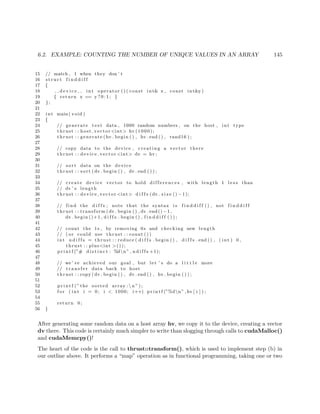 6.2. EXAMPLE: COUNTING THE NUMBER OF UNIQUE VALUES IN AN ARRAY 145
15 // match , 1 when they don ’ t
16 s t r u c t f i n d d i f f
17 {
18 d e v i c e int operator ( ) ( const int& x , const int&y)
19 { return x == y ? 0 : 1 ; }
20 };
21
22 int main ( void )
23 {
24 // generate t e s t data , 1000 random numbers , on the host , int type
25 thrust : : host vector <int> hv (1000);
26 thrust : : generate (hv . begin ( ) , hv . end ( ) , rand16 ) ;
27
28 // copy data to the device , creating a vector there
29 thrust : : device vector <int> dv = hv ;
30
31 // sort data on the device
32 thrust : : sort (dv . begin ( ) , dv . end ( ) ) ;
33
34 // create device vector to hold d i f f e r e n c e s , with length 1 l e s s than
35 // dv ’ s length
36 thrust : : device vector <int> d i f f s (dv . s i z e () −1);
37
38 // find the d i f f s ; note that the syntax i s f i n d d i f f ( ) , not f i n d d i f f
39 thrust : : transform (dv . begin ( ) , dv . end() −1 ,
40 dv . begin ()+1 , d i f f s . begin ( ) , f i n d d i f f ( ) ) ;
41
42 // count the 1s , by removing 0 s and checking new length
43 // ( or could use thrust : : count ( ) )
44 int n d i f f s = thrust : : reduce ( d i f f s . begin ( ) , d i f f s . end ( ) , ( int ) 0 ,
45 thrust : : plus<int >());
46 p r i n t f (”# d i s t i n c t : %dn” , n d i f f s +1);
47
48 // we ’ ve achieved our goal , but let ’ s do a l i t t l e more
49 // t r a n s f e r data back to host
50 thrust : : copy (dv . begin ( ) , dv . end ( ) , hv . begin ( ) ) ;
51
52 p r i n t f (” the sorted array : n ” ) ;
53 f o r ( int i = 0; i < 1000; i++) p r i n t f (”%dn” ,hv [ i ] ) ;
54
55 return 0;
56 }
After generating some random data on a host array hv, we copy it to the device, creating a vector
dv there. This code is certainly much simpler to write than slogging through calls to cudaMalloc()
and cudaMemcpy()!
The heart of the code is the call to thrust::transform(), which is used to implement step (b) in
our outline above. It performs a “map” operation as in functional programming, taking one or two
 