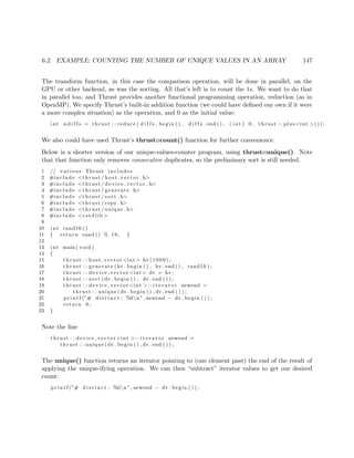 6.2. EXAMPLE: COUNTING THE NUMBER OF UNIQUE VALUES IN AN ARRAY 147
The transform function, in this case the comparison operation, will be done in parallel, on the
GPU or other backend, as was the sorting. All that’s left is to count the 1s. We want to do that
in parallel too, and Thrust provides another functional programming operation, reduction (as in
OpenMP). We specify Thrust’s built-in addition function (we could have deﬁned our own if it were
a more complex situation) as the operation, and 0 as the initial value:
int n d i f f s = thrust : : reduce ( d i f f s . begin ( ) , d i f f s . end ( ) , ( int ) 0 , thrust : : plus<int >());
We also could have used Thrust’s thrust::count() function for further convenience.
Below is a shorter version of our unique-values-counter program, using thrust::unique(). Note
that that function only removes consecutive duplicates, so the preliminary sort is still needed.
1 // various Thrust includes
2 #include <thrust / host vector . h>
3 #include <thrust / d evi ce ve cto r . h>
4 #include <thrust / generate . h>
5 #include <thrust / sort . h>
6 #include <thrust /copy . h>
7 #include <thrust / unique . h>
8 #include <cstdlib >
9
10 int rand16 ()
11 { return rand () % 16; }
12
13 int main ( void )
14 {
15 thrust : : host vector <int> hv (1000);
16 thrust : : generate (hv . begin ( ) , hv . end ( ) , rand16 ) ;
17 thrust : : device vector <int> dv = hv ;
18 thrust : : sort (dv . begin ( ) , dv . end ( ) ) ;
19 thrust : : device vector <int >:: i t e r a t o r newend =
20 thrust : : unique (dv . begin ( ) , dv . end ( ) ) ;
21 p r i n t f (”# d i s t i n c t : %dn” , newend − dv . begin ( ) ) ;
22 return 0;
23 }
Note the line
thrust : : device vector <int >:: i t e r a t o r newend =
thrust : : unique (dv . begin ( ) , dv . end ( ) ) ;
The unique() function returns an iterator pointing to (one element past) the end of the result of
applying the unique-ifying operation. We can then “subtract” iterator values to get our desired
count:
p r i n t f (”# d i s t i n c t : %dn” , newend − dv . begin ( ) ) ;
 