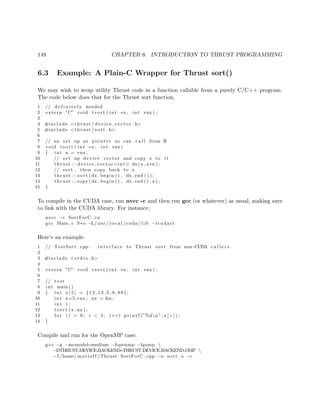 148 CHAPTER 6. INTRODUCTION TO THRUST PROGRAMMING
6.3 Example: A Plain-C Wrapper for Thrust sort()
We may wish to wrap utility Thrust code in a function callable from a purely C/C++ program.
The code below does that for the Thrust sort function.
1 // d e f i n i t e l y needed
2 extern ”C” void t s o r t ( int ∗x , int ∗nx ) ;
3
4 #include <thrust / d evi ce ve cto r . h>
5 #include <thrust / sort . h>
6
7 // nx set up as pointer so can c a l l from R
8 void t s o r t ( int ∗x , int ∗nx)
9 { int n = ∗nx ;
10 // set up device vector and copy x to i t
11 thrust : : device vector <int> dx(x , x+n ) ;
12 // sort , then copy back to x
13 thrust : : sort (dx . begin ( ) , dx . end ( ) ) ;
14 thrust : : copy (dx . begin ( ) , dx . end ( ) , x ) ;
15 }
To compile in the CUDA case, run nvcc -c and then run gcc (or whatever) as usual, making sure
to link with the CUDA library. For instance,
nvcc −c SortForC . cu
gcc Main . c S∗o −L/ usr / l o c a l /cuda/ l i b −lcudart
Here’s an example:
1 // TestSort . cpp : i n t e r f a c e to Thrust sort from non−CUDA c a l l e r s
2
3 #include <s t d i o . h>
4
5 extern ”C” void t s o r t ( int ∗x , int ∗nx ) ;
6
7 // t e s t
8 int main ()
9 { int x [ 5 ] = {12 ,13 ,5 ,8 ,88};
10 int n=5,∗nx ; nx = &n ;
11 int i ;
12 t s o r t (x , nx ) ;
13 f o r ( i = 0; i < 5; i++) p r i n t f (”%dn” ,x [ i ] ) ;
14 }
Compile and run for the OpenMP case:
g++ −g −mcmodel=medium −fopenmp −lgomp 
−DTHRUST DEVICE BACKEND=THRUST DEVICE BACKEND OMP 
−I /home/ matloff /Thrust SortForC . cpp −o sort . o −c
 