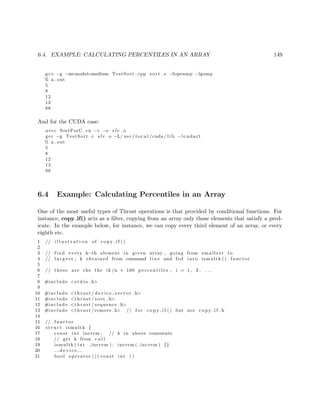 6.4. EXAMPLE: CALCULATING PERCENTILES IN AN ARRAY 149
g++ −g −mcmodel=medium TestSort . cpp sort . o −fopenmp −lgomp
% a . out
5
8
12
13
88
And for the CUDA case:
nvcc SortForC . cu −c −o s f c . o
gcc −g TestSort . c s f c . o −L/ usr / l o c a l /cuda/ l i b −lcudart
% a . out
5
8
12
13
88
6.4 Example: Calculating Percentiles in an Array
One of the most useful types of Thrust operations is that provided by conditional functions. For
instance, copy if() acts as a ﬁlter, copying from an array only those elements that satisfy a pred-
icate. In the example below, for instance, we can copy every third element of an array, or every
eighth etc.
1 // i l l u s t r a t i o n of c o p y i f ()
2
3 // find every k−th element in given array , going from smallest to
4 // l a r g e s t ; k obtained from command l i n e and fed into ismultk () functor
5
6 // these are the the ik /n ∗ 100 p e r c e n t i l e s , i = 1 , 2 , . . .
7
8 #include <s t d i o . h>
9
10 #include <thrust / d evi ce ve cto r . h>
11 #include <thrust / sort . h>
12 #include <thrust / sequence . h>
13 #include <thrust /remove . h> // f o r c o p y i f () but not c o p y i f . h
14
15 // functor
16 s t r u c t ismultk {
17 const int increm ; // k in above comments
18 // get k from c a l l
19 ismultk ( int increm ) : increm ( increm ) {}
20 d e v i c e
21 bool operator ( ) ( const int i )
 