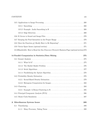 CONTENTS xiii
13.5 Applications to Image Processing . . . . . . . . . . . . . . . . . . . . . . . . . . . . . 268
13.5.1 Smoothing . . . . . . . . . . . . . . . . . . . . . . . . . . . . . . . . . . . . . 268
13.5.2 Example: Audio Smoothing in R . . . . . . . . . . . . . . . . . . . . . . . . . 268
13.5.3 Edge Detection . . . . . . . . . . . . . . . . . . . . . . . . . . . . . . . . . . . 269
13.6 R Access to Sound and Image Files . . . . . . . . . . . . . . . . . . . . . . . . . . . . 270
13.7 Keeping the Pixel Intensities in the Proper Range . . . . . . . . . . . . . . . . . . . 270
13.8 Does the Function g() Really Have to Be Repeating? . . . . . . . . . . . . . . . . . . 271
13.9 Vector Space Issues (optional section) . . . . . . . . . . . . . . . . . . . . . . . . . . 271
13.10Bandwidth: How to Read the San Francisco Chronicle Business Page (optional section)273
14 Parallel Computation in Statistics/Data Mining 275
14.1 Itemset Analysis . . . . . . . . . . . . . . . . . . . . . . . . . . . . . . . . . . . . . . 275
14.1.1 What Is It? . . . . . . . . . . . . . . . . . . . . . . . . . . . . . . . . . . . . . 275
14.1.2 The Market Basket Problem . . . . . . . . . . . . . . . . . . . . . . . . . . . 276
14.1.3 Serial Algorithms . . . . . . . . . . . . . . . . . . . . . . . . . . . . . . . . . . 277
14.1.4 Parallelizing the Apriori Algorithm . . . . . . . . . . . . . . . . . . . . . . . . 278
14.2 Probability Density Estimation . . . . . . . . . . . . . . . . . . . . . . . . . . . . . . 278
14.2.1 Kernel-Based Density Estimation . . . . . . . . . . . . . . . . . . . . . . . . . 279
14.2.2 Histogram Computation for Images . . . . . . . . . . . . . . . . . . . . . . . . 282
14.3 Clustering . . . . . . . . . . . . . . . . . . . . . . . . . . . . . . . . . . . . . . . . . . 283
14.3.1 Example: k-Means Clustering in R . . . . . . . . . . . . . . . . . . . . . . . . 285
14.4 Principal Component Analysis (PCA) . . . . . . . . . . . . . . . . . . . . . . . . . . 286
14.5 Monte Carlo Simulation . . . . . . . . . . . . . . . . . . . . . . . . . . . . . . . . . . 287
A Miscellaneous Systems Issues 289
A.1 Timesharing . . . . . . . . . . . . . . . . . . . . . . . . . . . . . . . . . . . . . . . . . 289
A.1.1 Many Processes, Taking Turns . . . . . . . . . . . . . . . . . . . . . . . . . . 289
 