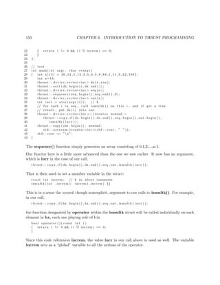 150 CHAPTER 6. INTRODUCTION TO THRUST PROGRAMMING
22 { return i != 0 && ( i % increm ) == 0;
23 }
24 };
25
26 // t e s t
27 int main ( int argc , char ∗∗ argv )
28 { int x [ 1 5 ] = {6 ,12 ,5 ,13 ,3 ,5 ,4 ,5 ,8 ,88 ,1 ,11 ,9 ,22 ,168};
29 int n=15;
30 thrust : : device vector <int> dx(x , x+n ) ;
31 thrust : : sort (dx . begin ( ) , dx . end ( ) ) ;
32 thrust : : device vector <int> seq (n ) ;
33 thrust : : sequence ( seq . begin ( ) , seq . end ( ) , 0 ) ;
34 thrust : : device vector <int> out (n ) ;
35 int inc r = a t oi ( argv [ 1 ] ) ; // k
36 // f o r each i in seq , c a l l ismultk () on t h i s i , and i f get a true
37 // result , put dx [ i ] into out
38 thrust : : device vector <int >:: i t e r a t o r newend =
39 thrust : : c o p y i f (dx . begin ( ) , dx . end ( ) , seq . begin ( ) , out . begin ( ) ,
40 ismultk ( in cr ) ) ;
41 thrust : : copy ( out . begin ( ) , newend ,
42 std : : ostream iterator <int >(std : : cout , ” ” ) ) ;
43 std : : cout << ”n ”;
44 }
The sequence() function simply generates an array consisting of 0,1,2,...,n-1.
Our functor here is a little more advanced than the one we saw earlier. It now has an argument,
which is incr in the case of our call,
thrust : : c o p y i f (dx . begin ( ) , dx . end ( ) , seq , out , ismultk ( i ncr ) ) ;
That is then used to set a member variable in the struct:
const int increm ; // k in above comments
ismultk ( int increm ) : increm ( increm ) {}
This is in a sense the second, though nonexplicit, argument to our calls to ismultk(). For example,
in our call,
thrust : : c o p y i f (hx . begin ( ) , hx . end ( ) , seq , out , ismultk ( i ncr ) ) ;
the function designated by operator within the ismultk struct will be called individually on each
element in hx, each one playing role of i in
bool operator ( ) ( const int i )
{ return i != 0 && ( i % increm ) == 0;
}
Since this code references increm, the value incr in our call above is used as well. The variable
increm acts as a “global” variable to all the actions of the operator.
 