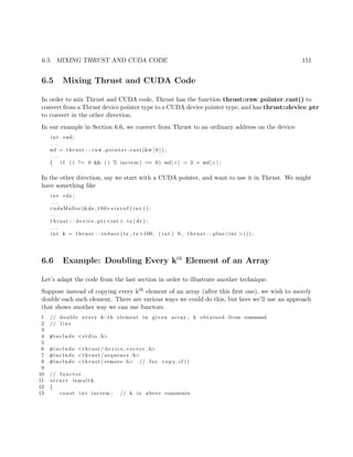 6.5. MIXING THRUST AND CUDA CODE 151
6.5 Mixing Thrust and CUDA Code
In order to mix Thrust and CUDA code, Thrust has the function thrust::raw pointer cast() to
convert from a Thrust device pointer type to a CUDA device pointer type, and has thrust::device ptr
to convert in the other direction.
In our example in Section 6.6, we convert from Thrust to an ordinary address on the device:
int ∗wd;
. . .
wd = thrust : : raw pointer cast (&w [ 0 ] ) ;
. . .
{ i f ( i != 0 && ( i % increm ) == 0) wd[ i ] = 2 ∗ wd[ i ] ;
In the other direction, say we start with a CUDA pointer, and want to use it in Thrust. We might
have something like
int ∗dz ;
. . .
cudaMalloc(&dz ,100∗ s i z e o f ( int ) ) ;
. . .
thrust : : device ptr <int> tz ( dz ) ;
. . .
int k = thrust : : reduce ( tz , tz +100, ( int ) 0 , thrust : : plus<int >());
6.6 Example: Doubling Every kth
Element of an Array
Let’s adapt the code from the last section in order to illustrate another technique.
Suppose instead of copying every kth element of an array (after this ﬁrst one), we wish to merely
double each such element. There are various ways we could do this, but here we’ll use an approach
that shows another way we can use functors.
1 // double every k−th element in given array ; k obtained from command
2 // l i n e
3
4 #include <s t d i o . h>
5
6 #include <thrust / d evi ce ve cto r . h>
7 #include <thrust / sequence . h>
8 #include <thrust /remove . h> // f o r c o p y i f ()
9
10 // functor
11 s t r u c t ismultk
12 {
13 const int increm ; // k in above comments
 