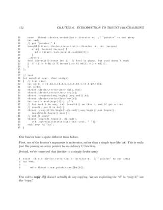 152 CHAPTER 6. INTRODUCTION TO THRUST PROGRAMMING
14 const thrust : : device vector <int >:: i t e r a t o r w; // ” pointer ” to our array
15 int ∗wd;
16 // get ” pointer ,” k
17 ismultk ( thrust : : device vector <int >:: i t e r a t o r w , int increm ) :
18 w( w ) , increm ( increm ) {
19 wd = thrust : : raw pointer cast (&w [ 0 ] ) ;
20 }
21 d e v i c e
22 bool operator ( ) ( const int i ) // bool i s phony , but void doesn ’ t work
23 { i f ( i != 0 && ( i % increm ) == 0) wd[ i ] = 2 ∗ wd[ i ] ;
24 }
25 };
26
27 // t e s t
28 int main ( int argc , char ∗∗ argv )
29 { // t e s t case :
30 int x [ 1 5 ] = {6 ,12 ,5 ,13 ,3 ,5 ,4 ,5 ,8 ,88 ,1 ,11 ,9 ,22 ,168};
31 int n=15;
32 thrust : : device vector <int> dx(x , x+n ) ;
33 thrust : : device vector <int> seq (n ) ;
34 thrust : : sequence ( seq . begin ( ) , seq . end ( ) , 0 ) ;
35 thrust : : device vector <int> out (n ) ;
36 int inc r = a t oi ( argv [ 1 ] ) ; // k
37 // f o r each i in seq , c a l l ismultk () on t h i s i , and i f get a true
38 // result , put 0 in dx [ i ]
39 thrust : : c o p y i f (dx . begin ( ) , dx . end ( ) , seq . begin ( ) , out . begin ( ) ,
40 ismultk (dx . begin ( ) , in cr ) ) ;
41 // did i t work?
42 thrust : : copy (dx . begin ( ) , dx . end ( ) ,
43 std : : ostream iterator <int >(std : : cout , ” ” ) ) ;
44 std : : cout << ”n ”;
45 }
Our functor here is quite diﬀerent from before.
First, one of the functor’s arguments is an iterator, rather than a simple type like int. This is really
just like passing an array pointer to an ordinary C function.
Second, we’ve converted that iterator to a simple device array
1 const thrust : : device vector <int >:: i t e r a t o r w; // ” pointer ” to our array
2 int ∗wd;
3 . . .
4 wd = thrust : : raw pointer cast (&w [ 0 ] ) ;
Our call to copy if() doesn’t actually do any copying. We are exploiting the “if” in “copy if,” not
the “copy.”
 