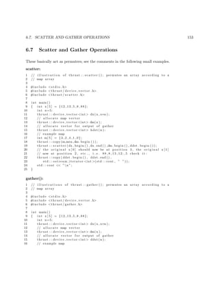 6.7. SCATTER AND GATHER OPERATIONS 153
6.7 Scatter and Gather Operations
These basically act as permuters; see the comments in the following small examples.
scatter:
1 // i l l u s t r a t i o n of thrust : : s c a t t e r ( ) ; permutes an array according to a
2 // map array
3
4 #include <s t d i o . h>
5 #include <thrust / d evi ce ve cto r . h>
6 #include <thrust / s c a t t e r . h>
7
8 int main ()
9 { int x [ 5 ] = {12 ,13 ,5 ,8 ,88};
10 int n=5;
11 thrust : : device vector <int> dx(x , x+n ) ;
12 // a l l o c a t e map vector
13 thrust : : device vector <int> dm(n ) ;
14 // a l l o c a t e vector f o r output of gather
15 thrust : : device vector <int> hdst (n ) ;
16 // example map
17 int m[ 5 ] = {3 ,2 ,4 ,1 ,0};
18 thrust : : copy (m,m+n ,dm. begin ( ) ) ;
19 thrust : : s c a t t e r (dx . begin ( ) , dx . end ( ) ,dm. begin ( ) , ddst . begin ( ) ) ;
20 // the o r i g i n a l x [ 0 ] should now be at p o s i t i o n 3 , the o r i g i n a l x [ 1 ]
21 // now at p o s i t i o n 2 , etc . , i . e . 88 ,8 ,13 ,12; ,5 check i t :
22 thrust : : copy ( ddst . begin ( ) , ddst . end ( ) ,
23 std : : ostream iterator <int >(std : : cout , ” ” ) ) ;
24 std : : cout << ”n ”;
25 }
gather():
1 // i l l u s t r a t i o n s of thrust : : gather ( ) ; permutes an array according to a
2 // map array
3
4 #include <s t d i o . h>
5 #include <thrust / d evi ce ve cto r . h>
6 #include <thrust / gather . h>
7
8 int main ()
9 { int x [ 5 ] = {12 ,13 ,5 ,8 ,88};
10 int n=5;
11 thrust : : device vector <int> dx(x , x+n ) ;
12 // a l l o c a t e map vector
13 thrust : : device vector <int> dm(n ) ;
14 // a l l o c a t e vector f o r output of gather
15 thrust : : device vector <int> ddst (n ) ;
16 // example map
 