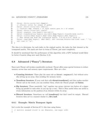 6.8. ADVANCED (“FANCY”) ITERATORS 155
35 thrust : : device vector <int> dmap(n ) ;
36 // a l l o c a t e vector f o r output of gather
37 thrust : : device vector <int> ddst (n ) ;
38 // construct map; element r of input matrix goes to s of output
39 thrust : : device vector <int> seq (n ) ;
40 thrust : : sequence ( seq . begin ( ) , seq . end ( ) ) ;
41 thrust : : transform ( seq . begin ( ) , seq . end ( ) ,dmap . begin ( ) , transidx (nrow , ncol ) ) ;
42 thrust : : s c a t t e r (dmat . begin ( ) , dmat . end ( ) ,dmap . begin ( ) , ddst . begin ( ) ) ;
43 // ddst should now hold the transposed matrix , 5 ,3 ,12 ,4 ,13 ,5; check i t :
44 thrust : : copy ( ddst . begin ( ) , ddst . end ( ) , std : : ostream iterator <int >(std : : cout , ” ” ) ) ;
45 std : : cout << ”n ”;
46 }
The idea is to determine, for each index in the original matrix, the index for that element in the
transposed matrix. Not much new here in terms of Thrust, just more complexity.
It should be mentioned that the performance of this algorithm with a GPU backend would likely
be better if matrix tiling were used (Section 11.2).
6.8 Advanced (“Fancy”) Iterators
Since each Thrust call invokes considerable overhead, Thrust oﬀers some special iterators to reduce
memory access time and memory space requirements. Here are a few:
• Counting iterators: These play the same role as thrust::sequence(), but without actu-
ally setting up an array, thus avoiding the memory issues.
• Transform iterators: If your code ﬁrst calls thrust:transform() and then makes another
Thrust call on the result, you can combine them, which the Thrust people call fusion.
• Zip iterators: These essentially “zip” together two arrays (picture two halves of a zipper
lining up parallel to each other as you zip up a coat). This is often useful when one needs to
retain information on the position of an element within its array.
• Discard iterators: Sometimes we call transform() but don’t need its output. Discard
iterators then act in a manner similar to /dev/null.
6.8.1 Example: Matrix Transpose Again
Let’s re-do the example of Section 6.7.1, this time using fusion.
1 // matrices assumed stored in one dimension , row−major order
2
 