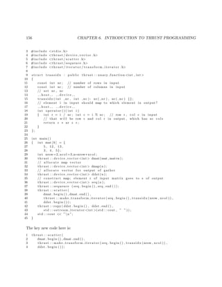 156 CHAPTER 6. INTRODUCTION TO THRUST PROGRAMMING
3 #include <s t d i o . h>
4 #include <thrust / d evi ce ve cto r . h>
5 #include <thrust / s c a t t e r . h>
6 #include <thrust / sequence . h>
7 #include <thrust / i t e r a t o r / t r a n s f o r m i t e r a t o r . h>
8
9 s t r u c t transidx : public thrust : : unary function <int , int>
10 {
11 const int nr ; // number of rows in input
12 const int nc ; // number of columns in input
13 // set nr , nc
14 h o s t d e v i c e
15 transidx ( int nr , int nc ) : nr ( nr ) , nc ( nc ) {};
16 // element i in input should map to which element in output ?
17 h o s t d e v i c e
18 int operator ( ) ( int i )
19 { int r = i / nc ; int c = i % nc ; // row r , col c in input
20 // that w i l l be row c and col r in output , which has nr c o l s
21 return c ∗ nr + r ;
22 }
23 };
24
25 int main ()
26 { int mat [ 6 ] = {
27 5 , 12 , 13 ,
28 3 , 4 , 5};
29 int nrow=2, ncol =3,n=nrow∗ ncol ;
30 thrust : : device vector <int> dmat(mat , mat+n ) ;
31 // a l l o c a t e map vector
32 thrust : : device vector <int> dmap(n ) ;
33 // a l l o c a t e vector f o r output of gather
34 thrust : : device vector <int> ddst (n ) ;
35 // construct map; element r of input matrix goes to s of output
36 thrust : : device vector <int> seq (n ) ;
37 thrust : : sequence ( seq . begin ( ) , seq . end ( ) ) ;
38 thrust : : s c a t t e r (
39 dmat . begin ( ) , dmat . end ( ) ,
40 thrust : : make transform iterator ( seq . begin ( ) , transidx (nrow , ncol ) ) ,
41 ddst . begin ( ) ) ;
42 thrust : : copy ( ddst . begin ( ) , ddst . end ( ) ,
43 std : : ostream iterator <int >(std : : cout , ” ” ) ) ;
44 std : : cout << ”n ”;
45 }
The key new code here is:
1 thrust : : s c a t t e r (
2 dmat . begin ( ) , dmat . end ( ) ,
3 thrust : : make transform iterator ( seq . begin ( ) , transidx (nrow , ncol ) ) ,
4 ddst . begin ( ) ) ;
 