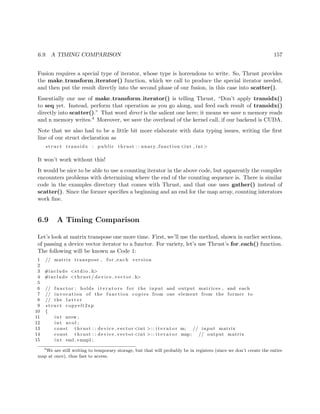 6.9. A TIMING COMPARISON 157
Fusion requires a special type of iterator, whose type is horrendous to write. So, Thrust provides
the make transform iterator() function, which we call to produce the special iterator needed,
and then put the result directly into the second phase of our fusion, in this case into scatter().
Essentially our use of make transform iterator() is telling Thrust, “Don’t apply transidx()
to seq yet. Instead, perform that operation as you go along, and feed each result of transidx()
directly into scatter().” That word direct is the salient one here; it means we save n memory reads
and n memory writes.4 Moreover, we save the overhead of the kernel call, if our backend is CUDA.
Note that we also had to be a little bit more elaborate with data typing issues, writing the ﬁrst
line of our struct declaration as
s t r u c t transidx : public thrust : : unary function <int , int>
It won’t work without this!
It would be nice to be able to use a counting iterator in the above code, but apparently the compiler
encounters problems with determining where the end of the counting sequence is. There is similar
code in the examples directory that comes with Thrust, and that one uses gather() instead of
scatter(). Since the former speciﬁes a beginning and an end for the map array, counting interators
work ﬁne.
6.9 A Timing Comparison
Let’s look at matrix transpose one more time. First, we’ll use the method, shown in earlier sections,
of passing a device vector iterator to a functor. For variety, let’s use Thrust’s for each() function.
The following will be known as Code 1:
1 // matrix transpose , for each version
2
3 #include <s t d i o . h>
4 #include <thrust / d evi ce ve cto r . h>
5
6 // functor ; holds i t e r a t o r s f o r the input and output matrices , and each
7 // invocation of the function copies from one element from the former to
8 // the l a t t e r
9 s t r u c t copyelt2xp
10 {
11 int nrow ;
12 int ncol ;
13 const thrust : : device vector <int >:: i t e r a t o r m; // input matrix
14 const thrust : : device vector <int >:: i t e r a t o r mxp; // output matrix
15 int ∗m1,∗mxp1 ;
4
We are still writing to temporary storage, but that will probably be in registers (since we don’t create the entire
map at once), thus fast to access.
 