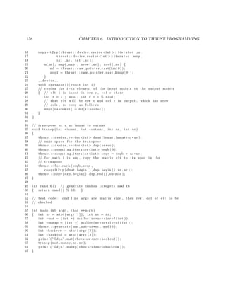 158 CHAPTER 6. INTRODUCTION TO THRUST PROGRAMMING
16 copyelt2xp ( thrust : : device vector <int >:: i t e r a t o r m ,
17 thrust : : device vector <int >:: i t e r a t o r mxp ,
18 int nr , int nc ) :
19 m( m) , mxp( mxp ) , nrow ( nr ) , ncol ( nc ) {
20 m1 = thrust : : raw pointer cast (&m[ 0 ] ) ;
21 mxp1 = thrust : : raw pointer cast (&mxp [ 0 ] ) ;
22 }
23 d e v i c e
24 void operator ( ) ( const int i )
25 // copies the i−th element of the input matrix to the output matrix
26 { // e l t i in input i s row r , col c there
27 int r = i / ncol ; int c = i % ncol ;
28 // that e l t w i l l be row c and col r in output , which has nrow
29 // cols , so copy as f o l l o w s
30 mxp1 [ c∗nrow+r ] = m1[ r ∗ ncol+c ] ;
31 }
32 };
33
34 // transpose nr x nc inmat to outmat
35 void transp ( int ∗inmat , int ∗outmat , int nr , int nc )
36 {
37 thrust : : device vector <int> dmat( inmat , inmat+nr∗nc ) ;
38 // make space f o r the transpose
39 thrust : : device vector <int> dxp( nr∗nc ) ;
40 thrust : : co unt ing it era tor <int> seqb ( 0 ) ;
41 thrust : : co unt ing it era tor <int> seqe = seqb + nr∗nc ;
42 // f o r each i in seq , copy the matrix e l t to i t s spot in the
43 // transpose
44 thrust : : for each ( seqb , seqe ,
45 copyelt2xp (dmat . begin ( ) , dxp . begin ( ) , nr , nc ) ) ;
46 thrust : : copy (dxp . begin ( ) , dxp . end ( ) , outmat ) ;
47 }
48
49 int rand16 () // generate random i n t e g e r s mod 16
50 { return rand () % 16; }
51
52 // t e s t code : cmd l i n e args are matrix size , then row , col of e l t to be
53 // checked
54
55 int main ( int argc , char ∗∗ argv )
56 { int nr = at o i ( argv [ 1 ] ) ; int nc = nr ;
57 int ∗mat = ( int ∗) malloc ( nr∗nc∗ s i z e o f ( int ) ) ;
58 int ∗matxp = ( int ∗) malloc ( nr∗nc∗ s i z e o f ( int ) ) ;
59 thrust : : generate (mat , mat+nr∗nc , rand16 ) ;
60 int checkrow = a to i ( argv [ 2 ] ) ;
61 int checkcol = a to i ( argv [ 3 ] ) ;
62 p r i n t f (”%dn” ,mat [ checkrow∗nc+checkcol ] ) ;
63 transp (mat , matxp , nr , nc ) ;
64 p r i n t f (”%dn” ,matxp [ checkcol ∗nc+checkrow ] ) ;
65 }
 