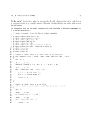 6.9. A TIMING COMPARISON 159
The for each() function does what the name implies: It calls a function/functor for each element
in a sequence, doing so in a parallel manner. Note that this also obviates our earlier need to use a
discard iterator.
For comparison, we’ll use the matrix transpose code that is included in Thrust’s examples/ ﬁle,
to be referred to as Code 2:
1 // matrix transpose , from the Thrust package examples
2
3 #include <thrust / host vector . h>
4 #include <thrust / d evi ce ve cto r . h>
5 #include <thrust / f u n c t i o n a l . h>
6 #include <thrust / gather . h>
7 #include <thrust / scan . h>
8 #include <thrust / i t e r a t o r / c o u n t i n g i t e r a t o r . h>
9 #include <thrust / i t e r a t o r / t r a n s f o r m i t e r a t o r . h>
10 #include <iostream>
11 #include <iomanip>
12 #include <s t d i o . h>
13
14 // convert a l i n e a r index to a l i n e a r index in the transpose
15 s t r u c t transpose index : public thrust : : unary function <s i z e t , s i z e t >
16 {
17 s i z e t m, n ;
18
19 h o s t d e v i c e
20 transpose index ( s i z e t m , s i z e t n ) : m( m) , n( n ) {}
21
22 h o s t d e v i c e
23 s i z e t operator ( ) ( s i z e t l i n e a r i n d e x )
24 {
25 s i z e t i = l i n e a r i n d e x / n ;
26 s i z e t j = l i n e a r i n d e x % n ;
27
28 return m ∗ j + i ;
29 }
30 };
31
32 // convert a l i n e a r index to a row index
33 s t r u c t row index : public thrust : : unary function <s i z e t , s i z e t >
34 {
35 s i z e t n ;
36
37 h o s t d e v i c e
38 row index ( s i z e t n ) : n( n ) {}
39
40 h o s t d e v i c e
41 s i z e t operator ( ) ( s i z e t i )
42 {
43 return i / n ;
 