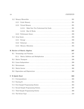 xiv CONTENTS
A.2 Memory Hierarchies . . . . . . . . . . . . . . . . . . . . . . . . . . . . . . . . . . . . 291
A.2.1 Cache Memory . . . . . . . . . . . . . . . . . . . . . . . . . . . . . . . . . . . 291
A.2.2 Virtual Memory . . . . . . . . . . . . . . . . . . . . . . . . . . . . . . . . . . 291
A.2.2.1 Make Sure You Understand the Goals . . . . . . . . . . . . . . . . . 291
A.2.2.2 How It Works . . . . . . . . . . . . . . . . . . . . . . . . . . . . . . 292
A.2.3 Performance Issues . . . . . . . . . . . . . . . . . . . . . . . . . . . . . . . . . 293
A.3 Array Issues . . . . . . . . . . . . . . . . . . . . . . . . . . . . . . . . . . . . . . . . . 293
A.3.1 Storage . . . . . . . . . . . . . . . . . . . . . . . . . . . . . . . . . . . . . . . 293
A.3.2 Subarrays . . . . . . . . . . . . . . . . . . . . . . . . . . . . . . . . . . . . . . 294
A.3.3 Memory Allocation . . . . . . . . . . . . . . . . . . . . . . . . . . . . . . . . . 294
B Review of Matrix Algebra 297
B.1 Terminology and Notation . . . . . . . . . . . . . . . . . . . . . . . . . . . . . . . . . 297
B.1.1 Matrix Addition and Multiplication . . . . . . . . . . . . . . . . . . . . . . . 298
B.2 Matrix Transpose . . . . . . . . . . . . . . . . . . . . . . . . . . . . . . . . . . . . . . 299
B.3 Linear Independence . . . . . . . . . . . . . . . . . . . . . . . . . . . . . . . . . . . . 299
B.4 Determinants . . . . . . . . . . . . . . . . . . . . . . . . . . . . . . . . . . . . . . . . 300
B.5 Matrix Inverse . . . . . . . . . . . . . . . . . . . . . . . . . . . . . . . . . . . . . . . 300
B.6 Eigenvalues and Eigenvectors . . . . . . . . . . . . . . . . . . . . . . . . . . . . . . . 300
C R Quick Start 303
C.1 Correspondences . . . . . . . . . . . . . . . . . . . . . . . . . . . . . . . . . . . . . . 303
C.2 Starting R . . . . . . . . . . . . . . . . . . . . . . . . . . . . . . . . . . . . . . . . . . 304
C.3 First Sample Programming Session . . . . . . . . . . . . . . . . . . . . . . . . . . . . 304
C.4 Second Sample Programming Session . . . . . . . . . . . . . . . . . . . . . . . . . . . 307
C.5 Third Sample Programming Session . . . . . . . . . . . . . . . . . . . . . . . . . . . 309
C.6 The R List Type . . . . . . . . . . . . . . . . . . . . . . . . . . . . . . . . . . . . . . 310
 