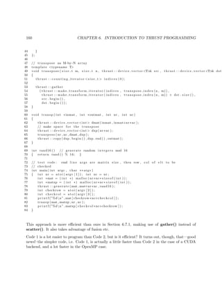 160 CHAPTER 6. INTRODUCTION TO THRUST PROGRAMMING
44 }
45 };
46
47 // transpose an M−by−N array
48 template <typename T>
49 void transpose ( s i z e t m, s i z e t n , thrust : : device vector <T>& src , thrust : : device vector <T>& dst
50 {
51 thrust : : c oun tin g it era tor <s i z e t > i n d i c e s ( 0 ) ;
52
53 thrust : : gather
54 ( thrust : : make transform iterator ( indices , transpose index (n , m) ) ,
55 thrust : : make transform iterator ( indices , transpose index (n , m)) + dst . s i z e ( ) ,
56 src . begin ( ) ,
57 dst . begin ( ) ) ;
58 }
59
60 void transp ( int ∗inmat , int ∗outmat , int nr , int nc )
61 {
62 thrust : : device vector <int> dmat( inmat , inmat+nr∗nc ) ;
63 // make space f o r the transpose
64 thrust : : device vector <int> dxp( nr∗nc ) ;
65 transpose ( nr , nc , dmat , dxp ) ;
66 thrust : : copy (dxp . begin ( ) , dxp . end ( ) , outmat ) ;
67 }
68
69 int rand16 () // generate random i n t e g e r s mod 16
70 { return rand () % 16; }
71
72 // t e s t code : cmd l i n e args are matrix size , then row , col of e l t to be
73 // checked
74 int main ( int argc , char ∗∗ argv )
75 { int nr = at o i ( argv [ 1 ] ) ; int nc = nr ;
76 int ∗mat = ( int ∗) malloc ( nr∗nc∗ s i z e o f ( int ) ) ;
77 int ∗matxp = ( int ∗) malloc ( nr∗nc∗ s i z e o f ( int ) ) ;
78 thrust : : generate (mat , mat+nr∗nc , rand16 ) ;
79 int checkrow = a to i ( argv [ 2 ] ) ;
80 int checkcol = a to i ( argv [ 3 ] ) ;
81 p r i n t f (”%dn” ,mat [ checkrow∗nc+checkcol ] ) ;
82 transp (mat , matxp , nr , nc ) ;
83 p r i n t f (”%dn” ,matxp [ checkcol ∗nc+checkrow ] ) ;
84 }
This approach is more eﬃcient than ours in Section 6.7.1, making use of gather() instead of
scatter(). It also takes advantage of fusion etc.
Code 1 is a lot easier to program than Code 2, but is it eﬃcient? It turns out, though, that—good
news!–the simpler code, i.e. Code 1, is actually a little faster than Code 2 in the case of a CUDA
backend, and a lot faster in the OpenMP case.
 
