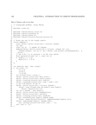 162 CHAPTER 6. INTRODUCTION TO THRUST PROGRAMMING
Here’s Thrust code to do this:
1 // transgraph problem , using Thrust
2
3 #include <s t d i o . h>
4
5 #include <thrust / d evi ce ve cto r . h>
6 #include <thrust / transform . h>
7 #include <thrust /remove . h>
8 #include <thrust / i t e r a t o r / d i s c a r d i t e r a t o r . h>
9
10 // forms one row of the output matrix
11 s t r u c t makerow {
12 const thrust : : device vector <int >:: i t e r a t o r outmat ;
13 int ∗om;
14 const int nc ; // number of columns
15 makerow( thrust : : device vector <int >:: i t e r a t o r outmat , int nc ) :
16 outmat ( outmat ) , nc ( nc ) { om = thrust : : raw pointer cast (&outmat [ 0 ] ) ; }
17 d e v i c e
18 // the j−th 1 i s in p o s i t i o n i of the ori g matrix
19 bool operator ( ) ( const int i , const int j )
20 { om[2∗ j ] = i / nc ;
21 om[2∗ j +1] = i % nc ;
22 }
23 };
24
25 int main ( int argc , char ∗∗ argv )
26 { int x [ 1 2 ] = {
27 0 ,1 ,1 ,0 ,
28 1 ,0 ,0 ,1 ,
29 1 ,1 ,0 ,0};
30 int nr=3,nc=4, nrc = nr∗nc , i ;
31 thrust : : device vector <int> dx(x , x+nrc ) ;
32 thrust : : device vector <int> ones (x , x+nrc ) ;
33 thrust : : co unt ing it era tor <int> seqb ( 0 ) ;
34 thrust : : co unt ing it era tor <int> seqe = seqb + nrc ;
35 // get 1−D i n d i c e s of the 1 s
36 thrust : : device vector <int >:: i t e r a t o r newend =
37 thrust : : c o p y i f ( seqb , seqe , dx . begin ( ) , ones . begin ( ) ,
38 thrust : : identity <int >());
39 int n1s = newend − ones . begin ( ) ;
40 thrust : : device vector <int> newmat(2∗ n1s ) ;
41 thrust : : device vector <int> out ( n1s ) ;
42 thrust : : co unt ing it era tor <int> seq2b ( 0 ) ;
43 thrust : : transform ( ones . begin ( ) , newend , seq2b ,
44 thrust : : make discard iterator ( ) , makerow(newmat . begin ( ) , nc ) ) ;
45 thrust : : copy (newmat . begin ( ) , newmat . end ( ) ,
46 std : : ostream iterator <int >(std : : cout , ” ” ) ) ;
47 std : : cout << ”n ”;
48 }
 