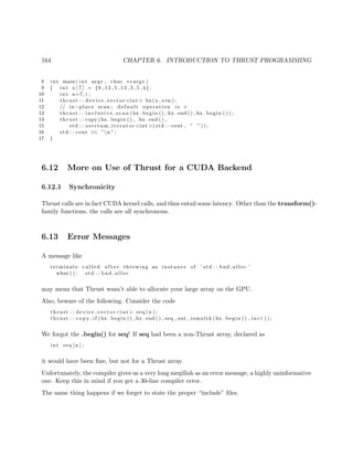 164 CHAPTER 6. INTRODUCTION TO THRUST PROGRAMMING
8 int main ( int argc , char ∗∗ argv )
9 { int x [ 7 ] = {6 ,12 ,5 ,13 ,3 ,5 ,4};
10 int n=7, i ;
11 thrust : : device vector <int> hx(x , x+n ) ;
12 // in−place scan ; d ef a ul t operation i s +
13 thrust : : i n c l u s i v e s c a n (hx . begin ( ) , hx . end ( ) , hx . begin ( ) ) ;
14 thrust : : copy (hx . begin ( ) , hx . end ( ) ,
15 std : : ostream iterator <int >(std : : cout , ” ” ) ) ;
16 std : : cout << ”n ”;
17 }
6.12 More on Use of Thrust for a CUDA Backend
6.12.1 Synchronicity
Thrust calls are in fact CUDA kernel calls, and thus entail some latency. Other than the transform()-
family functions, the calls are all synchronous.
6.13 Error Messages
A message like
terminate c a l l e d a f t e r throwing an instance of ’ std : : bad alloc ’
what ( ) : std : : bad alloc
may mean that Thrust wasn’t able to allocate your large array on the GPU.
Also, beware of the following. Consider the code
thrust : : device vector <int> seq (n ) ;
thrust : : c o p y i f (hx . begin ( ) , hx . end ( ) , seq , out , ismultk (hx . begin ( ) , i ncr ) ) ;
We forgot the .begin() for seq! If seq had been a non-Thrust array, declared as
int seq [ n ] ;
it would have been ﬁne, but not for a Thrust array.
Unfortunately, the compiler gives us a very long megillah as an error message, a highly uninformative
one. Keep this in mind if you get a 30-line compiler error.
The same thing happens if we forget to state the proper “include” ﬁles.
 
