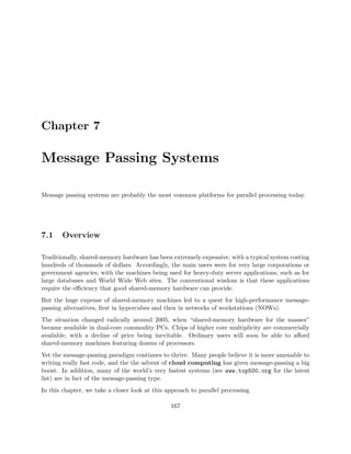 Chapter 7
Message Passing Systems
Message passing systems are probably the most common platforms for parallel processing today.
7.1 Overview
Traditionally, shared-memory hardware has been extremely expensive, with a typical system costing
hundreds of thousands of dollars. Accordingly, the main users were for very large corporations or
government agencies, with the machines being used for heavy-duty server applications, such as for
large databases and World Wide Web sites. The conventional wisdom is that these applications
require the eﬃciency that good shared-memory hardware can provide.
But the huge expense of shared-memory machines led to a quest for high-performance message-
passing alternatives, ﬁrst in hypercubes and then in networks of workstations (NOWs).
The situation changed radically around 2005, when “shared-memory hardware for the masses”
became available in dual-core commodity PCs. Chips of higher core multiplicity are commercially
available, with a decline of price being inevitable. Ordinary users will soon be able to aﬀord
shared-memory machines featuring dozens of processors.
Yet the message-passing paradigm continues to thrive. Many people believe it is more amenable to
writing really fast code, and the the advent of cloud computing has given message-passing a big
boost. In addition, many of the world’s very fastest systems (see www.top500.org for the latest
list) are in fact of the message-passing type.
In this chapter, we take a closer look at this approach to parallel processing.
167
 