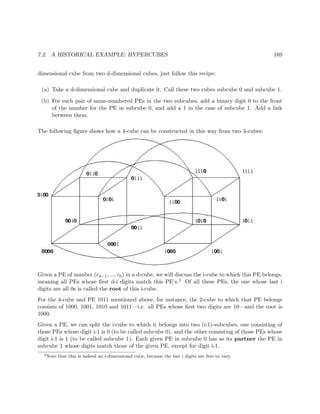 7.2. A HISTORICAL EXAMPLE: HYPERCUBES 169
dimensional cube from two d-dimensional cubes, just follow this recipe:
(a) Take a d-dimensional cube and duplicate it. Call these two cubes subcube 0 and subcube 1.
(b) For each pair of same-numbered PEs in the two subcubes, add a binary digit 0 to the front
of the number for the PE in subcube 0, and add a 1 in the case of subcube 1. Add a link
between them.
The following ﬁgure shows how a 4-cube can be constructed in this way from two 3-cubes:
Given a PE of number (cd−1, ..., c0) in a d-cube, we will discuss the i-cube to which this PE belongs,
meaning all PEs whose ﬁrst d-i digits match this PE’s.2 Of all these PEs, the one whose last i
digits are all 0s is called the root of this i-cube.
For the 4-cube and PE 1011 mentioned above, for instance, the 2-cube to which that PE belongs
consists of 1000, 1001, 1010 and 1011—i.e. all PEs whose ﬁrst two digits are 10—and the root is
1000.
Given a PE, we can split the i-cube to which it belongs into two (i-1)-subcubes, one consisting of
those PEs whose digit i-1 is 0 (to be called subcube 0), and the other consisting of those PEs whose
digit i-1 is 1 (to be called subcube 1). Each given PE in subcube 0 has as its partner the PE in
subcube 1 whose digits match those of the given PE, except for digit i-1.
2
Note that this is indeed an i-dimensional cube, because the last i digits are free to vary.
 