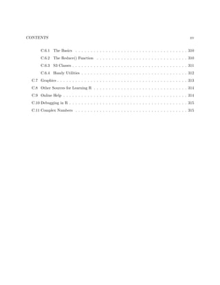 CONTENTS xv
C.6.1 The Basics . . . . . . . . . . . . . . . . . . . . . . . . . . . . . . . . . . . . . 310
C.6.2 The Reduce() Function . . . . . . . . . . . . . . . . . . . . . . . . . . . . . . 310
C.6.3 S3 Classes . . . . . . . . . . . . . . . . . . . . . . . . . . . . . . . . . . . . . . 311
C.6.4 Handy Utilities . . . . . . . . . . . . . . . . . . . . . . . . . . . . . . . . . . . 312
C.7 Graphics . . . . . . . . . . . . . . . . . . . . . . . . . . . . . . . . . . . . . . . . . . . 313
C.8 Other Sources for Learning R . . . . . . . . . . . . . . . . . . . . . . . . . . . . . . . 314
C.9 Online Help . . . . . . . . . . . . . . . . . . . . . . . . . . . . . . . . . . . . . . . . . 314
C.10 Debugging in R . . . . . . . . . . . . . . . . . . . . . . . . . . . . . . . . . . . . . . . 315
C.11 Complex Numbers . . . . . . . . . . . . . . . . . . . . . . . . . . . . . . . . . . . . . 315
 