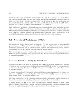 170 CHAPTER 7. MESSAGE PASSING SYSTEMS
To illustrate this, again consider the 4-cube and the PE 1011. As an example, let us look at how
the 3-cube it belongs to will split into two 2-cubes. The 3-cube to which 1011 belongs consists of
1000, 1001, 1010, 1011, 1100, 1101, 1110 and 1111. This 3-cube can be split into two 2-cubes, one
being 1000, 1001, 1010 and 1011, and the other being 1100, 1101, 1110 and 1111. Then PE 1000 is
partners with PE 1100, PE 1001 is partners with PE 1101, and so on.
Each link between two PEs is a dedicated connection, much preferable to the shared link we have
when we run, say, MPI, on a collection of workstations on an Ethernet. On the other hand, if one
PE needs to communicate with a non-neighbor PE, multiple links (as many as d of them) will need
to be traversed. Thus the nature of the communications costs here is much diﬀerent than for a
network of workstations, and this must be borne in mind when developing programs.
7.3 Networks of Workstations (NOWs)
The idea here is simple: Take a bunch of commodity PCs and network them for use as parallel
processing systems. They are of course individual machines, capable of the usual uniprocessor,
nonparallel applications, but by networking them together and using message-passing software
environments such as MPI, we can form very powerful parallel systems.
The networking does result in a signiﬁcant loss of performance, but the price/performance ratio in
NOW can be much superior in many applications to that of shared-memory or hypercube hardware
of comparable number of CPUs.
7.3.1 The Network Is Literally the Weakest Link
Still, one factor which can be key to the success of a NOW is to use a fast network, both in terms
of hardware and network protocol. Ordinary Ethernet and TCP/IP are ﬁne for the applications
envisioned by the original designers of the Internet, e.g. e-mail and ﬁle transfer, but they are slow
in the NOW context.
A popular network for a NOW today is Inﬁniband (IB) (www.infinibandta.org). It features low
latency, about 1.0-3.0 microseconds, high bandwidth, about 1.0-2.0 gigaBytes per second), and uses
a low amount of the CPU’s cycles, around 5-10%.
The basic building block of IB is a switch, with many inputs and outputs, similar in concept to
Ω-net. You can build arbitrarily large and complex topologies from these switches.
A central point is that IB, as with other high-performance networks designed for NOWs, uses
RDMA (Remote Direct Memory Access) read/write, which eliminates the extra copying of data
between the application program’s address space to that of the operating system.
 