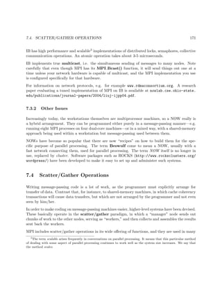 7.4. SCATTER/GATHER OPERATIONS 171
IB has high performance and scalable3 implementations of distributed locks, semaphores, collective
communication operations. An atomic operation takes about 3-5 microseconds.
IB implements true multicast, i.e. the simultaneous sending of messages to many nodes. Note
carefully that even though MPI has its MPI Bcast() function, it will send things out one at a
time unless your network hardware is capable of multicast, and the MPI implementation you use
is conﬁgured speciﬁcally for that hardware.
For information on network protocols, e.g. for example www.rdmaconsortium.org. A research
paper evaluating a tuned implementation of MPI on IB is available at nowlab.cse.ohio-state.
edu/publications/journal-papers/2004/liuj-ijpp04.pdf.
7.3.2 Other Issues
Increasingly today, the workstations themselves are multiprocessor machines, so a NOW really is
a hybrid arrangement. They can be programmed either purely in a message-passing manner—e.g.
running eight MPI processes on four dual-core machines—or in a mixed way, with a shared-memory
approach being used within a workstation but message-passing used between them.
NOWs have become so popular that there are now “recipes” on how to build them for the spe-
ciﬁc purpose of parallel processing. The term Beowulf come to mean a NOW, usually with a
fast network connecting them, used for parallel processing. The term NOW itself is no longer in
use, replaced by cluster. Software packages such as ROCKS (http://www.rocksclusters.org/
wordpress/) have been developed to make it easy to set up and administer such systems.
7.4 Scatter/Gather Operations
Writing message-passing code is a lot of work, as the programmer must explicitly arrange for
transfer of data. Contrast that, for instance, to shared-memory machines, in which cache coherency
transactions will cause data transfers, but which are not arranged by the programmer and not even
seen by him/her.
In order to make coding on message-passing machines easier, higher-level systems have been devised.
These basically operate in the scatter/gather paradigm, in which a “manager” node sends out
chunks of work to the other nodes, serving as “workers,” and then collects and assembles the results
sent back the workers.
MPI includes scatter/gather operations in its wide oﬀering of functions, and they are used in many
3
The term scalable arises frequently in conversations on parallel processing. It means that this particular method
of dealing with some aspect of parallel processing continues to work well as the system size increases. We say that
the method scales.
 