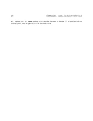 172 CHAPTER 7. MESSAGE PASSING SYSTEMS
MPI applications. R’s snow package, which will be discussed in Section ??, is based entirely on
scatter/gather, as is MapReduce, to be discussed below.
 