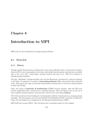Chapter 8
Introduction to MPI
MPI is the de facto standard for message-passing software.
8.1 Overview
8.1.1 History
Though (small) shared-memory machines have come down radically in price, to the point at which a
dual-core PC is now commonplace in the home, historically shared-memory machines were available
only to the “very rich”—large banks, national research labs and so on. This led to interest in
message-passing machines.
The ﬁrst “aﬀordable” message-machine type was the Hypercube, developed by a physics professor
at Cal Tech. It consisted of a number of processing elements (PEs) connected by fast serial I/O
cards. This was in the range of university departmental research labs. It was later commercialized
by Intel and NCube.
Later, the notion of networks of workstations (NOWs) became popular. Here the PEs were
entirely independent PCs, connected via a standard network. This was reﬁned a bit, by the use of
more suitable network hardware and protocols, with the new term being clusters.
All of this necessitated the development of standardized software tools based on a message-passing
paradigm. The ﬁrst popular such tool was Parallel Virtual Machine (PVM). It still has its adherents
today, but has largely been supplanted by the Message Passing Interface (MPI).
MPI itself later became MPI 2. Our document here is intended mainly for the original.
173
 