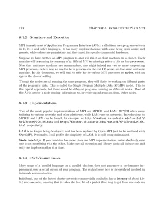 174 CHAPTER 8. INTRODUCTION TO MPI
8.1.2 Structure and Execution
MPI is merely a set of Application Programmer Interfaces (APIs), called from user programs written
in C, C++ and other languages. It has many implementations, with some being open source and
generic, while others are proprietary and ﬁne-tuned for speciﬁc commercial hardware.
Suppose we have written an MPI program x, and will run it on four machines in a cluster. Each
machine will be running its own copy of x. Oﬃcial MPI terminology refers to this as four processes.
Now that multicore machines are commonplace, one might indeed run two or more cooperating
MPI processes—where now we use the term processes in the real OS sense—on the same multicore
machine. In this document, we will tend to refer to the various MPI processes as nodes, with an
eye to the cluster setting.
Though the nodes are all running the same program, they will likely be working on diﬀerent parts
of the program’s data. This is called the Single Program Multiple Data (SPMD) model. This is
the typical approach, but there could be diﬀerent programs running on diﬀerent nodes. Most of
the APIs involve a node sending information to, or receiving information from, other nodes.
8.1.3 Implementations
Two of the most popular implementations of MPI are MPICH and LAM. MPICH oﬀers more
tailoring to various networks and other platforms, while LAM runs on networks. Introductions to
MPICH and LAM can be found, for example, at http://heather.cs.ucdavis.edu/~matloff/
MPI/NotesMPICH.NM.html and http://heather.cs.ucdavis.edu/~matloff/MPI/NotesLAM.NM.
html, respectively.
LAM is no longer being developed, and has been replaced by Open MPI (not to be confused with
OpenMP). Personally, I still prefer the simplicity of LAM. It is still being maintained.
Note carefully: If your machine has more than one MPI implementation, make absolutely sure
one is not interfering with the other. Make sure all execution and library paths all include one and
only one implementation at a time.
8.1.4 Performance Issues
Mere usage of a parallel language on a parallel platform does not guarantee a performance im-
provement over a serial version of your program. The central issue here is the overhead involved in
internode communication.
Inﬁniband, one of the fastest cluster networks commercially available, has a latency of about 1.0-
3.0 microseconds, meaning that it takes the ﬁrst bit of a packet that long to get from one node on
 