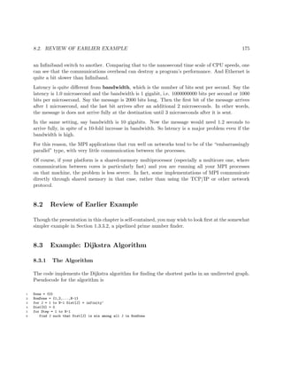 8.2. REVIEW OF EARLIER EXAMPLE 175
an Inﬁniband switch to another. Comparing that to the nanosecond time scale of CPU speeds, one
can see that the communications overhead can destroy a program’s performance. And Ethernet is
quite a bit slower than Inﬁniband.
Latency is quite diﬀerent from bandwidth, which is the number of bits sent per second. Say the
latency is 1.0 microsecond and the bandwidth is 1 gigabit, i.e. 1000000000 bits per second or 1000
bits per microsecond. Say the message is 2000 bits long. Then the ﬁrst bit of the message arrives
after 1 microsecond, and the last bit arrives after an additional 2 microseconds. In other words,
the message is does not arrive fully at the destination until 3 microseconds after it is sent.
In the same setting, say bandwidth is 10 gigabits. Now the message would need 1.2 seconds to
arrive fully, in spite of a 10-fold increase in bandwidth. So latency is a major problem even if the
bandwidth is high.
For this reason, the MPI applications that run well on networks tend to be of the “embarrassingly
parallel” type, with very little communication between the processes.
Of course, if your platform is a shared-memory multiprocessor (especially a multicore one, where
communication between cores is particularly fast) and you are running all your MPI processes
on that machine, the problem is less severe. In fact, some implementations of MPI communicate
directly through shared memory in that case, rather than using the TCP/IP or other network
protocol.
8.2 Review of Earlier Example
Though the presentation in this chapter is self-contained, you may wish to look ﬁrst at the somewhat
simpler example in Section 1.3.3.2, a pipelined prime number ﬁnder.
8.3 Example: Dijkstra Algorithm
8.3.1 The Algorithm
The code implements the Dijkstra algorithm for ﬁnding the shortest paths in an undirected graph.
Pseudocode for the algorithm is
1 Done = {0}
2 NonDone = {1,2,...,N-1}
3 for J = 1 to N-1 Dist[J] = infinity‘
4 Dist[0] = 0
5 for Step = 1 to N-1
6 find J such that Dist[J] is min among all J in NonDone
 
