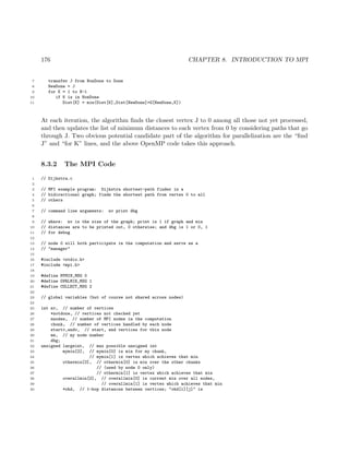 176 CHAPTER 8. INTRODUCTION TO MPI
7 transfer J from NonDone to Done
8 NewDone = J
9 for K = 1 to N-1
10 if K is in NonDone
11 Dist[K] = min(Dist[K],Dist[NewDone]+G[NewDone,K])
At each iteration, the algorithm ﬁnds the closest vertex J to 0 among all those not yet processed,
and then updates the list of minimum distances to each vertex from 0 by considering paths that go
through J. Two obvious potential candidate part of the algorithm for parallelization are the “ﬁnd
J” and “for K” lines, and the above OpenMP code takes this approach.
8.3.2 The MPI Code
1 // Dijkstra.c
2
3 // MPI example program: Dijkstra shortest-path finder in a
4 // bidirectional graph; finds the shortest path from vertex 0 to all
5 // others
6
7 // command line arguments: nv print dbg
8
9 // where: nv is the size of the graph; print is 1 if graph and min
10 // distances are to be printed out, 0 otherwise; and dbg is 1 or 0, 1
11 // for debug
12
13 // node 0 will both participate in the computation and serve as a
14 // "manager"
15
16 #include <stdio.h>
17 #include <mpi.h>
18
19 #define MYMIN_MSG 0
20 #define OVRLMIN_MSG 1
21 #define COLLECT_MSG 2
22
23 // global variables (but of course not shared across nodes)
24
25 int nv, // number of vertices
26 *notdone, // vertices not checked yet
27 nnodes, // number of MPI nodes in the computation
28 chunk, // number of vertices handled by each node
29 startv,endv, // start, end vertices for this node
30 me, // my node number
31 dbg;
32 unsigned largeint, // max possible unsigned int
33 mymin[2], // mymin[0] is min for my chunk,
34 // mymin[1] is vertex which achieves that min
35 othermin[2], // othermin[0] is min over the other chunks
36 // (used by node 0 only)
37 // othermin[1] is vertex which achieves that min
38 overallmin[2], // overallmin[0] is current min over all nodes,
39 // overallmin[1] is vertex which achieves that min
40 *ohd, // 1-hop distances between vertices; "ohd[i][j]" is
 