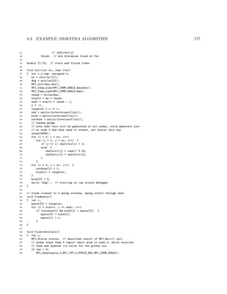 8.3. EXAMPLE: DIJKSTRA ALGORITHM 177
41 // ohd[i*nv+j]
42 *mind; // min distances found so far
43
44 double T1,T2; // start and finish times
45
46 void init(int ac, char **av)
47 { int i,j,tmp; unsigned u;
48 nv = atoi(av[1]);
49 dbg = atoi(av[3]);
50 MPI_Init(&ac,&av);
51 MPI_Comm_size(MPI_COMM_WORLD,&nnodes);
52 MPI_Comm_rank(MPI_COMM_WORLD,&me);
53 chunk = nv/nnodes;
54 startv = me * chunk;
55 endv = startv + chunk - 1;
56 u = -1;
57 largeint = u >> 1;
58 ohd = malloc(nv*nv*sizeof(int));
59 mind = malloc(nv*sizeof(int));
60 notdone = malloc(nv*sizeof(int));
61 // random graph
62 // note that this will be generated at all nodes; could generate just
63 // at node 0 and then send to others, but faster this way
64 srand(9999);
65 for (i = 0; i < nv; i++)
66 for (j = i; j < nv; j++) {
67 if (j == i) ohd[i*nv+i] = 0;
68 else {
69 ohd[nv*i+j] = rand() % 20;
70 ohd[nv*j+i] = ohd[nv*i+j];
71 }
72 }
73 for (i = 0; i < nv; i++) {
74 notdone[i] = 1;
75 mind[i] = largeint;
76 }
77 mind[0] = 0;
78 while (dbg) ; // stalling so can attach debugger
79 }
80
81 // finds closest to 0 among notdone, among startv through endv
82 void findmymin()
83 { int i;
84 mymin[0] = largeint;
85 for (i = startv; i <= endv; i++)
86 if (notdone[i] && mind[i] < mymin[0]) {
87 mymin[0] = mind[i];
88 mymin[1] = i;
89 }
90 }
91
92 void findoverallmin()
93 { int i;
94 MPI_Status status; // describes result of MPI_Recv() call
95 // nodes other than 0 report their mins to node 0, which receives
96 // them and updates its value for the global min
97 if (me > 0)
98 MPI_Send(mymin,2,MPI_INT,0,MYMIN_MSG,MPI_COMM_WORLD);
 
